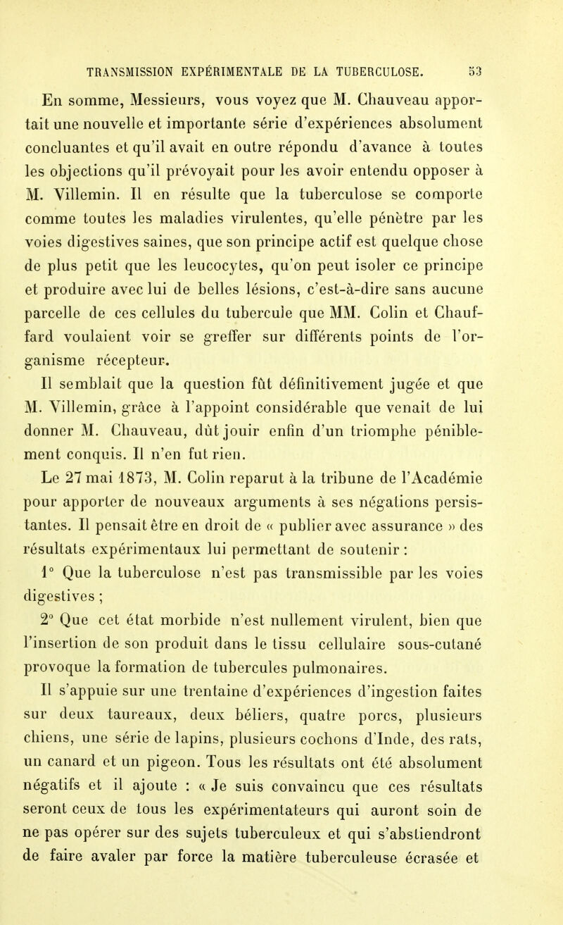 En somme, Messieurs, vous voyez que M. Chauveau appor- tait une nouvelle et importante série d'expériences absolument concluantes et qu'il avait en outre répondu d'avance à toutes les objections qu'il prévoyait pour les avoir entendu opposer à M. Yillemin. Il en résulte que la tuberculose se comporte comme toutes les maladies virulentes, qu'elle pénètre par les voies dig-estives saines, que son principe actif est quelque chose de plus petit que les leucocytes, qu'on peut isoler ce principe et produire avec lui de belles lésions, c'est-à-dire sans aucune parcelle de ces cellules du tubercule que MM. Colin et Chauf- fard voulaient voir se greffer sur différents points de l'or- ganisme récepteur. Il semblait que la question fût définitivement jugée et que M. Yillemin, grâce à l'appoint considérable que venait de lui donner M. Chauveau, dut jouir enfin d'un triomphe pénible- ment conquis. Il n'en fut rien. Le 27 mai 1873, M. Colin reparut à la tribune de l'Académie pour apporter de nouveaux arguments à ses négations persis- tantes. Il pensait être en droit de « publier avec assurance » des résultats expérimentaux lui permettant de soutenir : 1° Que la tuberculose n'est pas transmissible par les voies digestives ; 2° Que cet état morbide n'est nullement virulent, bien que l'insertion de son produit dans le tissu cellulaire sous-cutané provoque la formation de tubercules pulmonaires. Il s'appuie sur une trentaine d'expériences d'ingestion faites sur deux taureaux, deux béliers, quatre porcs, plusieurs chiens, une série de lapins, plusieurs cochons d'Inde, des rats, un canard et un pigeon. Tous les résultats ont été absolument négatifs et il ajoute : a Je suis convaincu que ces résultats seront ceux de tous les expérimentateurs qui auront soin de ne pas opérer sur des sujets tuberculeux et qui s'abstiendront de faire avaler par force la matière tuberculeuse écrasée et