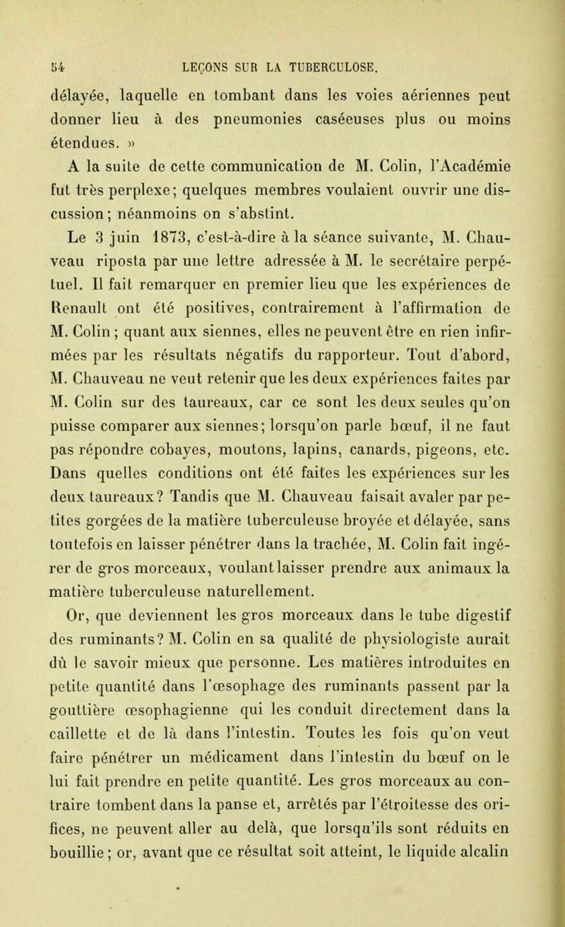 délayée, laquelle en tombant dans les voies aériennes peut donner lieu à des pneumonies caséeuses plus ou moins étendues. » A la suite de cette communication de M. Colin, l'Académie fut très perplexe; quelques membres voulaient ouvrir une dis- cussion; néanmoins on s'abstint. Le 3 juin 1873, c'est-à-dire à la séance suivante, M. Chau- veau riposta par une lettre adressée à M, le secrétaire perpé- tuel. Il fait remarquer en premier lieu que les expériences de Renault ont été positives, contrairement à l'affirmation de M. Colin ; quant aux siennes, elles ne peuvent être en rien infir- mées par les résultats négatifs du rapporteur. Tout d'abord, M. Chauveau ne veut retenir que les deux expériences faites par M. Colin sur des taureaux, car ce sont les deux seules qu'on puisse comparer aux siennes; lorsqu'on parle bœuf, il ne faut pas répondre cobayes, moutons, lapins, canards, pigeons, etc. Dans quelles conditions ont été faites les expériences sur les deux taureaux? Tandis que M. Chauveau faisait avaler par pe- tites gorgées de la matière tuberculeuse broyée et délayée, sans toutefois en laisser pénétrer dans la trachée, M. Colin fait ingé- rer de gros morceaux, voulant laisser prendre aux animaux la matière tuberculeuse naturellement. Or, que deviennent les gros morceaux dans le tube digestif des ruminants? M. Colin en sa qualité de physiologiste aurait du le savoir mieux que personne. Les matières introduites en petite quantité dans l'œsophage des ruminants passent par la gouttière œsophagienne qui les conduit directement dans la caillette et de là dans l'intestin. Toutes les fois qu'on veut faire pénétrer un médicament dans l'intestin du bœuf on le lui fait prendre en petite quantité. Les gros morceaux au con- traire tombent dans la panse et, arrêtés par l'étroitesse des ori- fices, ne peuvent aller au delà, que lorsqu'ils sont réduits en bouillie ; or, avant que ce résultat soit atteint, le liquide alcalin