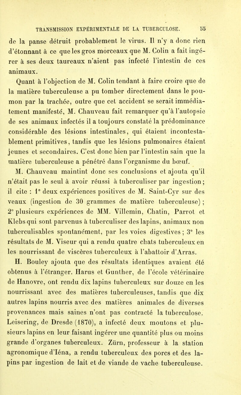 de la panse détruit probablement le virus. Il n'y a donc rien d'étonnant à ce que les gros morceaux que M. Colin a fait ingé- rer à ses deux taureaux n'aient pas infecté l'intestin de ces animaux. Quant à l'objection de M. Colin tendant à faire croire que de la matière tuberculeuse a pu tomber directement dans le pou- mon par la trachée, outre que cet accident se serait immédia- tement manifesté, M. Chauveau fait remarquer qu'à l'autopsie de ses animaux infectés il a toujours constaté la prédominance considérable des lésions intestinales, qui étaient incontesta- blement primitives, tandis que les lésions pulmonaires étaient jeunes et secondaires. C'est donc bien par l'intestin sain que la matière tuberculeuse a pénétré dans l'organisme du bœuf. M. Chauveau maintint donc ses conclusions et ajouta qu'il n'était pas le seul à avoir réussi à tuberculiser par ingestion; il cite : 1° deux expériences positives de M. Saint-Cyr sur des veaux (ingestion de 30 grammes de matière tuberculeuse) ; 2° plusieurs expériences de MM. Villemin, Chatin, Parrot et Klebsqui sont parvenus à tuberculiser des lapins, animaux non tuberculisables spontanément, par les voies digestives ; 3° les résultats de M. Yiseur qui a rendu quatre chats tuberculeux en les nourrissant de viscères tuberculeux à l'abattoir d'Arras. H. Bouley ajouta que des résultats identiques avaient été obtenus à l'étranger. Harus et Gunther, de l'école vétérinaire de Hanovre, ont rendu dix lapins tuberculeux sur douze en les nourrissant avec des matières tuberculeuses, tandis que dix autres lapins nourris avec des matières animales de diverses provenances mais saines n'ont pas contracté la tuberculose. Leisering, de Dresde (1870), a infecté deux moutons et plu- sieurs lapins en leur faisant ingérer une quantité plus ou moins grande d'organes tuberculeux. Ziirn, professeur à la station agronomique d'Iéna, a rendu tuberculeux des porcs et des la- pins par ingestion de lait et de viande de vache tuberculeuse.