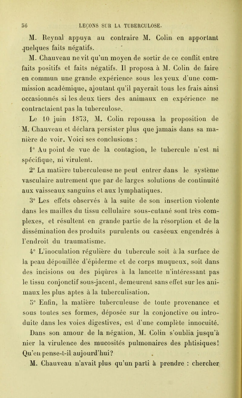 M. Reynal appuya au contraire M. Colin en apportant quelques faits négatifs. M. Gliauveau ne vit qu'un moyen de sortir de ce conflit entre faits positifs et faits négatifs. Il proposa à M. Colin de faire en commun une grande expérience sous les yeux d'une com- mission académique, ajoutant qu'il payerait tous les frais ainsi occasionnés si les deux tiers des animaux en expérience ne contractaient pas la tuberculose. Le 10 juin 1873, M. Colin repoussa la proposition de M. Chauveau et déclara persister plus que jamais dans sa ma- nière de voir. Voici ses conclusions : 1° Au point de vue de la contagion, le tubercule n'est ni spécifique, ni virulent. 2° La matière tuberculeuse ne peut entrer dans le système vasculaire autrement que par de larges solutions de continuité aux vaisseaux sanguins et aux lymphatiques. 3° Les effets observés à la suite de son insertion violente dans les mailles du tissu cellulaire sous-cutané sont très com- plexes, et résultent en grande partie de la résorption et de la dissémination des produits purulents ou caséeux engendrés à l'endroit du traumatisme. 4° L'inoculation régulière du tubercule soit à la surface de la peau dépouillée d'épiderme et de corps muqueux, soit dans des incisions ou des piqûres à la lancette n'intéressant pas le tissu conjonctif sous-jacent, demeurent sans effet sur les ani- maux les plus aptes à la tuberculisation. 5 Enfin, la matière tuberculeuse de toute provenance et sous toutes ses formes, déposée sur la conjonctive ou intro- duite dans les voies digestives, est d'une complète innocuité. Dans son amour de la négation, M. Colin s'oublia jusqu'à nier la virulence des mucosités pulmonaires des phtisiques! Qu'en pense-t-il aujourd'hui? M. Chauveau n'avait plus qu'un parti à prendre : chercher