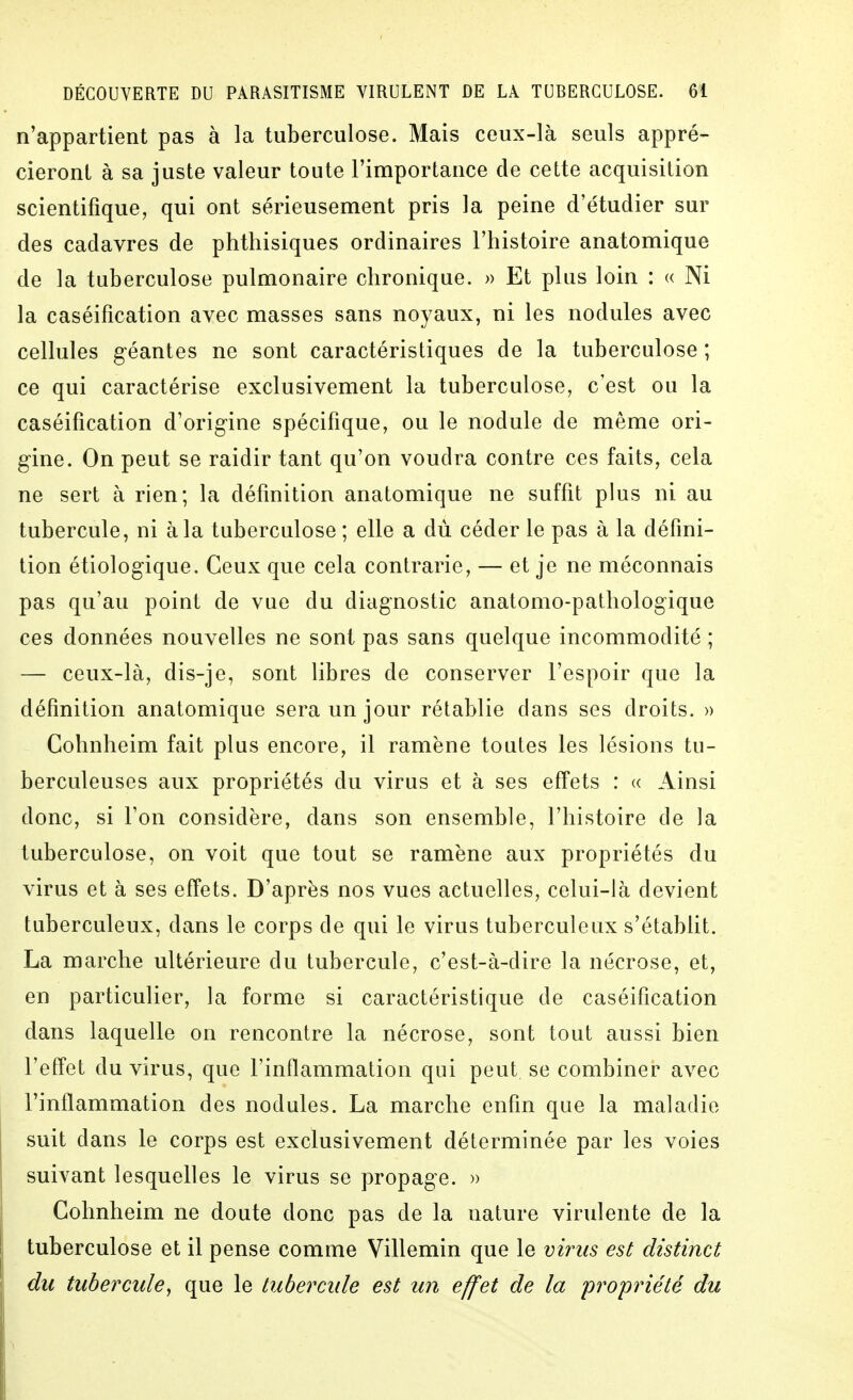 n'appartient pas à la tuberculose. Mais ceux-là seuls appré- cieront à sa juste valeur toute l'importance de cette acquisition scientifique, qui ont sérieusement pris la peine d'étudier sur des cadavres de phthisiques ordinaires l'histoire anatomique de la tuberculose pulmonaire chronique. » Et plus loin : « Ni la caséification avec masses sans noyaux, ni les nodules avec cellules géantes ne sont caractéristiques de la tuberculose ; ce qui caractérise exclusivement la tuberculose, c'est ou la caséification d'origine spécifique, ou le nodule de même ori- gine. On peut se raidir tant qu'on voudra contre ces faits, cela ne sert à rien; la définition anatomique ne suffit plus ni au tubercule, ni à la tuberculose ; elle a dù céder le pas à la défini- tion étiologique. Ceux que cela contrarie, — et je ne méconnais pas qu'au point de vue du diagnostic anatomo-pathologique ces données nouvelles ne sont pas sans quelque incommodité ; — ceux-là, dis-je, sont libres de conserver l'espoir que la définition anatomique sera un jour rétablie dans ses droits. » Cohnheim fait plus encore, il ramène toutes les lésions tu- berculeuses aux propriétés du virus et à ses effets : « Ainsi donc, si l'on considère, dans son ensemble, l'histoire de la tuberculose, on voit que tout se ramène aux propriétés du virus et à ses effets. D'après nos vues actuelles, celui-là devient tuberculeux, dans le corps de qui le virus tuberculeux s'établit. La marche ultérieure du tubercule, c'est-à-dire la nécrose, et, en particulier, la forme si caractéristique de caséification dans laquelle on rencontre la nécrose, sont tout aussi bien l'effet du virus, que l'inflammation qui peut se combiner avec l'inflammation des nodules. La marche enfin que la maladie suit dans le corps est exclusivement déterminée par les voies suivant lesquelles le virus se propage. » I Cohnheim ne doute donc pas de la nature virulente de la ! tuberculose et il pense comme Villemin que le vi7ms est distinct du tubercule^ que le tubercule est un effet de la 'pro'priété du