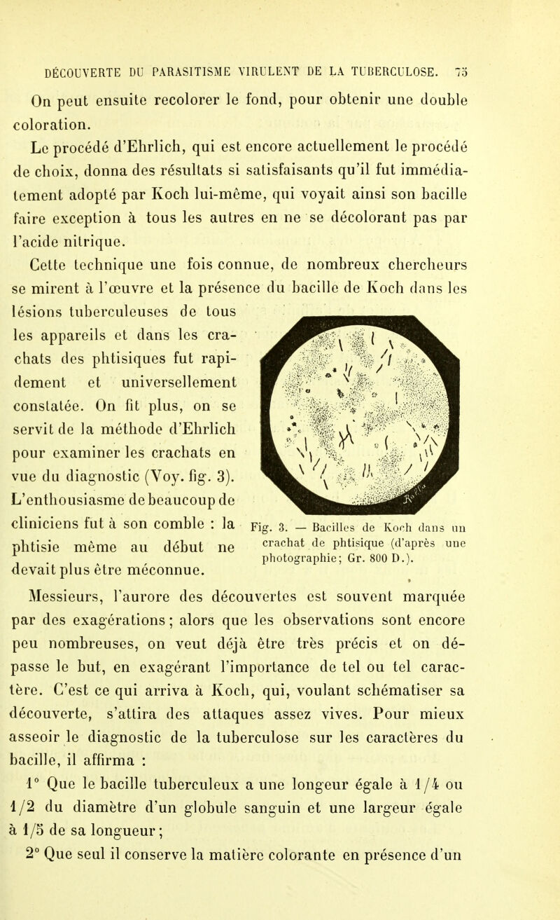 On peut ensuite recolorer le fond, pour obtenir une double coloration. Le procédé d'Ehrlich, qui est encore actuellement le procédé de choix, donna des résultats si satisfaisants qu'il fut immédia- tement adopté par Koch lui-même, qui voyait ainsi son bacille faire exception à tous les autres en ne se décolorant pas par l'acide nitrique. Cette technique une fois connue, de nombreux chercheurs se mirent à l'œuvre et la présence du bacille de Koch dans les lésions tuberculeuses de tous les appareils et dans les cra- chats des phtisiques fut rapi- dement et universellement constatée. On fit plus, on se servit de la méthode d'Ehrlich pour examiner les crachats en vue du diagnostic (Voy. fig. 3). L'enthousiasme de beaucoup de cliniciens fut à son comble : la pig. 3. - Bacilles de Koch dans un phtisie même au début ne phtisique (d'après une photographie; Gr. 800 D.). devait plus être méconnue. Messieurs, l'aurore des découvertes est souvent marquée par des exagérations ; alors que les observations sont encore peu nombreuses, on veut déjà être très précis et on dé- passe le but, en exagérant l'importance de tel ou tel carac- tère. C'est ce qui arriva à Koch, qui, voulant schématiser sa découverte, s'attira des attaques assez vives. Pour mieux asseoir le diagnostic de la tuberculose sur les caractères du bacille, il affirma : V Que le bacille tuberculeux a une longeur égale à 1/4 ou 1/2 du diamètre d'un globule sanguin et une largeur égale à 1/5 de sa longueur ; 2° Que seul il conserve la matière colorante en présence d'un