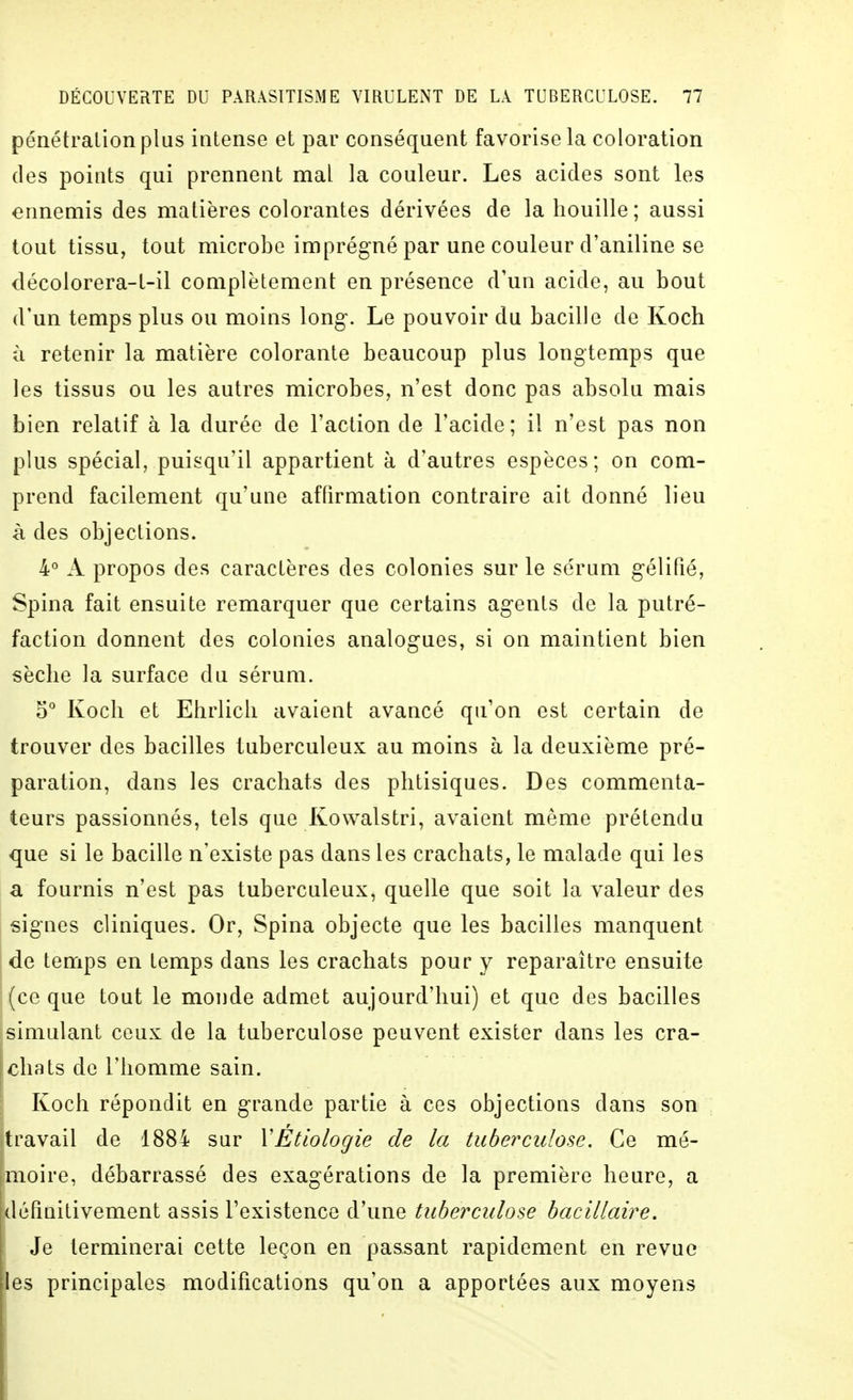 pénétration plus intense et par conséquent favorise la coloration des points qui prennent mal la couleur. Les acides sont les ennemis des matières colorantes dérivées de la houille ; aussi tout tissu, tout microbe imprégné par une couleur d'aniline se décolorera-t-il complètement en présence d'un acide, au bout d'un temps plus ou moins long. Le pouvoir du bacille de Koch à retenir la matière colorante beaucoup plus longtemps que les tissus ou les autres microbes, n'est donc pas absolu mais bien relatif à la durée de l'action de l'acide ; il n'est pas non plus spécial, puisqu'il appartient à d'autres espèces; on com- prend facilement qu'une affirmation contraire ait donné lieu à des objections. 4° A propos des caractères des colonies sur le sérum gélifié, Spina fait ensuite remarquer que certains agents de la putré- faction donnent des colonies analogues, si on maintient bien sèche la surface du sérum. 5° Koch et Ehrlich avaient avancé qu'on est certain de trouver des bacilles tuberculeux au moins à la deuxième pré- paration, dans les crachats des phtisiques. Des commenta- teurs passionnés, tels que Kowalstri, avaient même prétendu que si le bacille n'existe pas dans les crachats, le malade qui les a fournis n'est pas tuberculeux, quelle que soit la valeur des signes cliniques. Or, Spina objecte que les bacilles manquent de temps en temps dans les crachats pour y reparaître ensuite (ce que tout le monde admet aujourd'hui) et que des bacilles simulant ceux de la tuberculose peuvent exister dans les cra- chats de l'homme sain. Koch répondit en grande partie à ces objections dans son travail de 1884 sur VEtlologie de la tuberculose. Ce mé- moire, débarrassé des exagérations de la première heure, a définitivement assis l'existence d'une tuberculose bacillaire. Je terminerai cette leçon en passant rapidement en revue es principales modifications qu'on a apportées aux moyens