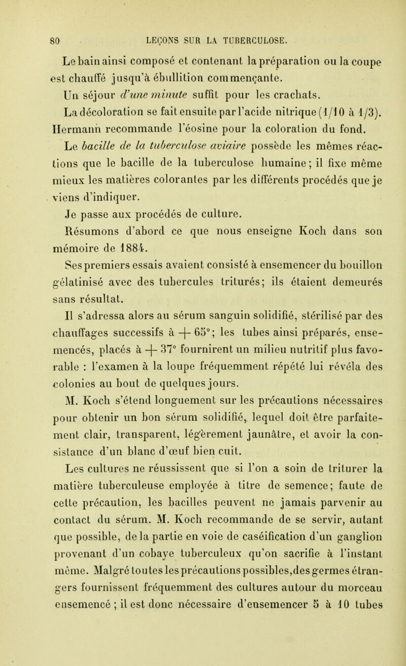 Le bain ainsi composé et contenant la préparation ou la coupe est chauffé jusqu'à ébuUition commençante. Un séjour d\me minute suffit pour les crachats. La décoloration se fait ensuite par l'acide nitrique (1/10 à 1/3). Hermanii recommande l'éosine pour la coloration du fond. Le bacille de la tuberculose aviaire possède les mêmes réac- tions que le bacille de la tuberculose humaine; il fixe même mieux les matières colorantes par les différents procédés que je viens d'indiquer. Je passe aux procédés de culture. Résumons d'abord ce que nous enseigne Koch dans son mémoire de 1884. Ses premiers essais avaient consisté à ensemencer du bouillon gélatinisé avec des tubercules triturés; ils étaient demeurés sans résultat. Il s'adressa alors au sérum sanguin solidifié, stérilisé par des chauffages successifs à -|- 65°; les tubes ainsi préparés, ense- mencés, placés à -\- 37° fournirent un milieu nutritif plus favo- rable : l'examen à la loupe fréquemment répété lui révéla des colonies au bout de quelques jours. M. Koch s'étend longuement sur les précautions nécessaires pour obtenir un bon sérum solidifié, lequel doit être parfaite- ment clair, transparent, légèrement jaunâtre, et avoir la con- sistance d'un blanc d'œuf bien cuit. Les cultures ne réussissent que si l'on a soin de triturer la matière tuberculeuse employée à titre de semence; faute de cette précaution, les bacilles peuvent ne jamais parvenir au contact du sérum. M. Koch recommande de se servir, autant que possible, delà partie en voie de caséification d'un ganglion provenant d'un cobaye tuberculeux qu'on sacrifie à l'instant môme. Malgré toutes les précautions possibles,des germes étran- gers fournissent fréquemment des cultures autour du morceau ensemencé ; il est donc nécessaire d'ensemencer 5 à 10 tubes