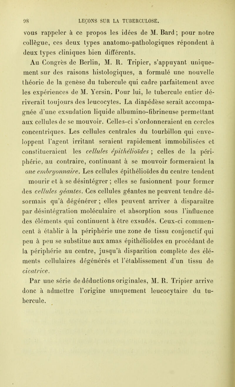 VOUS rappeler à ce propos les idées de M. Bard ; pour noire collègue, ces deux types anatomo-pathologiques répondent à deux types cliniques bien différents. Au Congrès de Berlin, M. R. Tripier, s'appuyant unique- ment sur des raisons histologiques, a formulé une nouvelle théorie de la genèse du tubercule qui cadre parfaitement avec les expériences de M. Yersin. Pour lui, le tubercule entier dé- riverait toujours des leucocytes. La diapédèse serait accompa- gnée d'une exsudation liquide albumino-fibrineuse permettant aux cellules de se mouvoir. Celles-ci s'ordonneraient en cercles concentriques. Les cellules centrales du tourbillon qui enve- loppent l'agent irritant seraient rapidement immobilisées et constitueraient les cellules, cpithélioïdes ; celles de la péri- phérie, au contraire, continuant à se mouvoir formeraient la one embryonnaire. Les cellules épithélioïdes du centre tendent mourir et à se désintégrer ; elles se fusionnent pour former des cellules géantes. Ces cellules géantes ne peuvent tendre dé- sormais qu'à dégénérer ; elles peuvent arriver à disparaître par désintégration moléculaire et absorption sous l'influence des éléments qui continuent à être exsudés. Ceux-ci commen- cent à établir à la périphérie une zone de tissu conjonctif qui peu à peu se substitue aux amas épithélioïdes en procédant de la périphérie au centre, jusqu'à disparition complète des élé- ments cellulaires dégénérés et l'établissement d'un tissu de cicatrice. Par une série de déductions originales, M. R. Tripier arrive donc à admettre l'origine uniquement leucocytaire du tu- bercule.