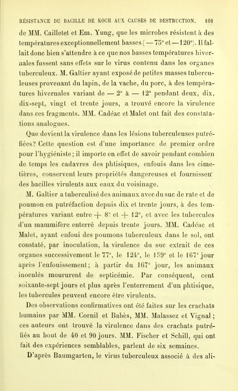 de MM. Cailletet et Em. Yung, que les microbes résistent à des températures exceptionnellement basses ( — 75° et—120°). Il fal- lait donc bien s'attendre à ce que nos basses températures hiver- nales fussent sans effets sur le virus contenu dans les organes tuberculeux. M. Galtier ayant exposé de petites masses tubercu- leuses provenant du lapin, de la vache, du porc, à des tempéra- tures hivernales variant de — 2° à — 12° pendant deux, dix, dix-sept, vingt et trente jours, a trouvé encore la virulence dans CCS fragments. MM. Gadéac et Malet ont fait des constata- tions analogues. Que devient la virulence dans les lésions tuberculeuses putré- fiées? Cette question est d'une importance de premier ordre pour l'hygiéniste; il importe en effet de savoir pendant combien de temps les cadavres des phtisiques, enfouis dans les cime- tières, conservent leurs propriétés dangereuses et fournisseri* des bacilles virulents aux eaux du voisinage. M. Galtier a tuberculisé des animaux avec du suc de rate et de poumon en putréfaction depuis dix et trente jours, à des tem- pératures variant entre -f- 8° et -|- 12°, et avec les tubercules d'un mammifère enterré depuis trente jours. MM. Gadéac et Malet, ayant enfoui des poumons tuberculeux dans le sol, ont constaté, par inoculation, la virulence du suc extrait de ces organes successivement le 77, le 124% le J^fO^ et le 167''jour après l'enfouissement; à partir du jour, les animaux inoculés moururent de septicémie. Par conséquent, cent soixante-sept jours et plus après l'enterrement d'un phtisique, les tubercules peuvent encore être virulents. Des observations conPirmatives ont été faites sur les crachats humains par MM. Gornil et Babès, MM. Malassez et Vignal ; ces auteurs ont trouvé la virulence dans des crachats putré- fiés au bout de 40 et 90 jours. MM. Fischer et Schill, qui ont fait des expériences semblables, parlent de six semaines. D'après Baumgarten, le virus tuberculeux associé à des ali-