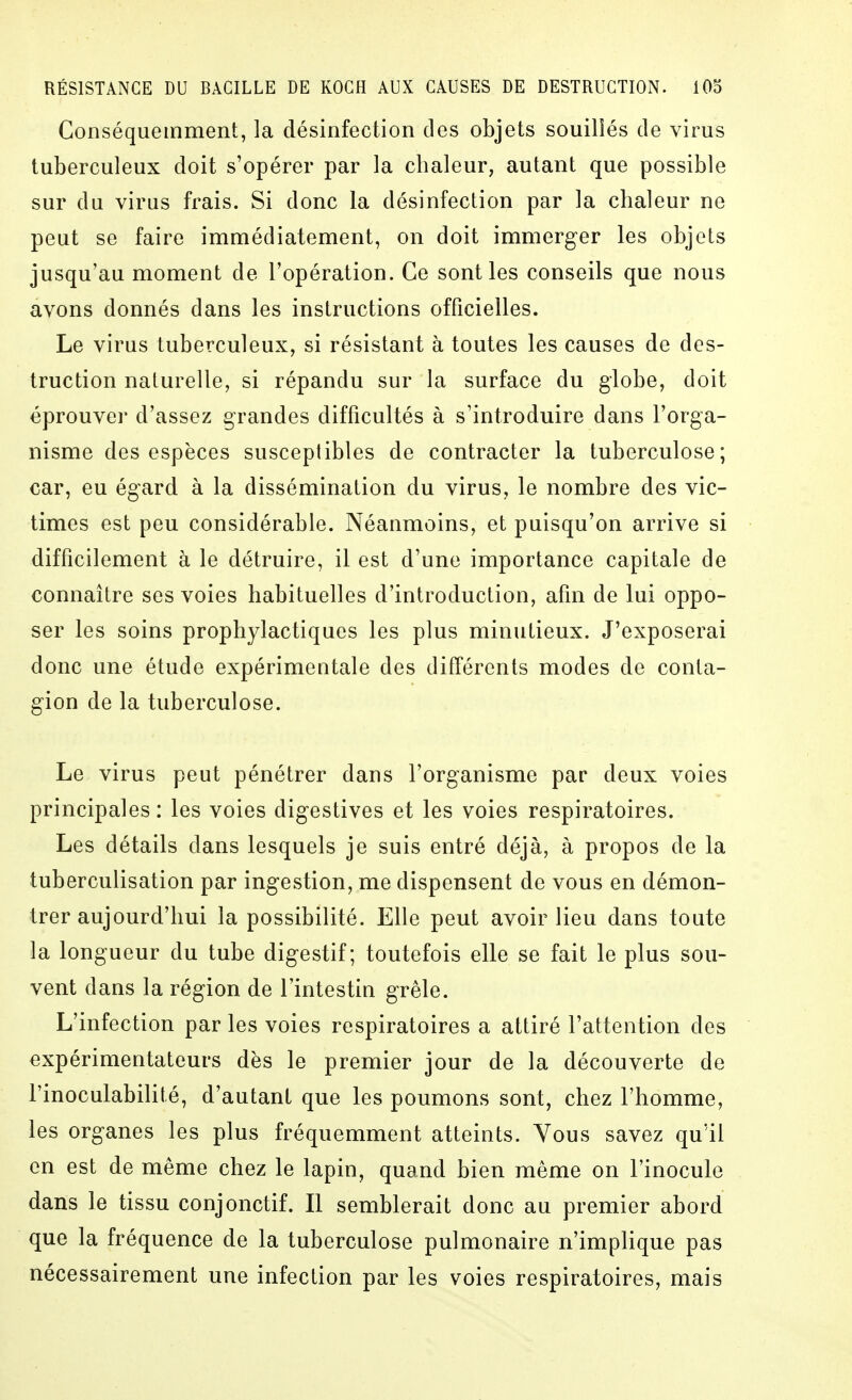 Gonséquemment, la désinfection des objets souillés de virus tuberculeux doit s'opérer par la chaleur, autant que possible sur du virus frais. Si donc la désinfection par la chaleur ne peut se faire immédiatement, on doit immerger les objets jusqu'au moment de l'opération. Ce sont les conseils que nous avons donnés dans les instructions officielles. Le virus tuberculeux, si résistant à toutes les causes de des- truction naturelle, si répandu sur la surface du globe, doit éprouver d'assez grandes difficultés à s'introduire dans l'orga- nisme des espèces susceptibles de contracter la tuberculose; car, eu égard à la dissémination du virus, le nombre des vic- times est peu considérable. Néanmoins, et puisqu'on arrive si difficilement à le détruire, il est d'une importance capitale de connaître ses voies habituelles d'introduction, afin de lui oppo- ser les soins prophylactiques les plus minutieux. J'exposerai donc une étude expérimentale des différents modes de conta- gion de la tuberculose. Le virus peut pénétrer dans l'organisme par deux voies principales : les voies digestives et les voies respiratoires. Les détails dans lesquels je suis entré déjà, à propos de la tuberculisation par ingestion, me dispensent de vous en démon- trer aujourd'hui la possibilité. Elle peut avoir lieu dans toute la longueur du tube digestif; toutefois elle se fait le plus sou- vent dans la région de l'intestin grêle. L'infection par les voies respiratoires a attiré l'attention des expérimentateurs dès le premier jour de la découverte de l'inoculabilité, d'autant que les poumons sont, chez l'homme, les organes les plus fréquemment atteints. Vous savez qu'il en est de même chez le lapin, quand bien même on l'inocule dans le tissu conjonctif. Il semblerait donc au premier abord que la fréquence de la tuberculose pulmonaire n'implique pas nécessairement une infection par les voies respiratoires, mais