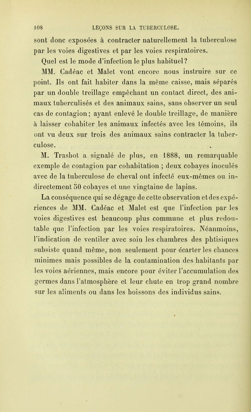 sont donc exposées à contracter naturellement la tuberculose par les voies digestives et par les voies respiratoires. Quel est le mode d'infection le plus habituel? MM. Cadéac et Malet vont encore nous instruire sur ce point. Ils ont fait habiter dans la même caisse, mais séparés par un double treillage empêchant un contact direct, des ani- maux tuberculisés et des animaux sains, sans observer un seul cas de contagion; ayant enlevé le double treillage, de manière à laisser cohabiter les animaux infectés avec les témoins, ils ont vu deux sur trois des animaux sains contracter la tuber- culose. M. Trasbot a signalé de plus, en 1888, un remarquable exemple de contagion par cohabitation ; deux cobayes inoculés avec de la tuberculose de cheval ont infecté eux-mêmes ou in- directement 50 cobayes et une vingtaine de lapins. La conséquence qui se dégage de cette observation et des expé- riences de MM. Cadéac et Malet est que l'infection par les voies digestis^es est beaucoup plus commune et plus redou- table que l'infection par les voies respiratoires. Néanmoins, l'indication de ventiler avec soin les chambres des phtisiques subsiste quand même, non seulement pour écarter les chances minimes mais possibles de la contamination des habitants par les voies aériennes, mais encore pour éviter l'accumulation des germes dans l'atmosphère et leur chute en trop grand nombre sur les aliments ou dans les boissons des individus sains.