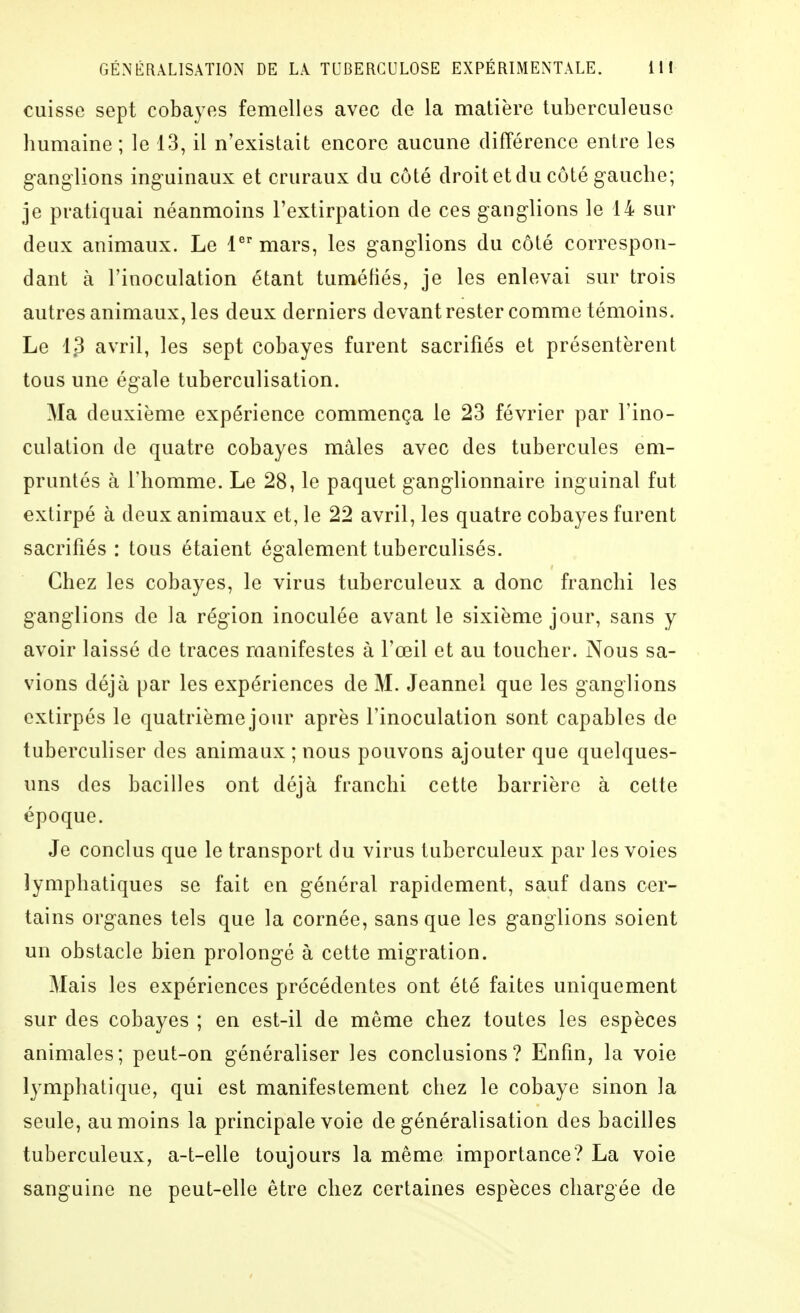 cuisse sept cobayes femelles avec de la matière tuberculeuse liumaine ; le 13, il n'existait encore aucune différence entre les ganglions inguinaux et cruraux du côté droit et du côté gauche; je pratiquai néanmoins l'extirpation de ces ganglions le 14 sur deux animaux. Le lmars, les ganglions du côté correspon- dant à l'inoculation étant tuméfiés, je les enlevai sur trois autres animaux, les deux derniers devant rester comme témoins. Le 13 avril, les sept cobayes furent sacrifiés et présentèrent tous une égale tuberculisation. Ma deuxième expérience commença le 23 février par l'ino- culation de quatre cobayes mâles avec des tubercules em- pruntés à l'homme. Le 28, le paquet ganglionnaire inguinal fut extirpé à deux animaux et, le 22 avril, les quatre cobayes furent sacrifiés : tous étaient également tuberculisés. Chez les cobayes, le virus tuberculeux a donc franchi les ganglions de la région inoculée avant le sixième jour, sans y avoir laissé de traces manifestes à l'œil et au toucher. Nous sa- vions déjà par les expériences de M. Jeannel que les ganglions extirpés le quatrième jour après l'inoculation sont capables de tuberculiser des animaux ; nous pouvons ajouter que quelques- uns des bacilles ont déjà franchi cette barrière à cette époque. Je conclus que le transport du virus tuberculeux par les voies lymphatiques se fait en général rapidement, sauf dans cer- tains organes tels que la cornée, sans que les ganglions soient un obstacle bien prolongé à cette migration. Mais les expériences précédentes ont été faites uniquement sur des cobayes ; en est-il de même chez toutes les espèces animales; peut-on généraliser les conclusions? Enfin, la voie lymphatique, qui est manifestement chez le cobaye sinon la seule, au moins la principale voie de généralisation des bacilles tuberculeux, a-t-elle toujours la même importance? La voie sanguine ne peut-elle être chez certaines espèces chargée de