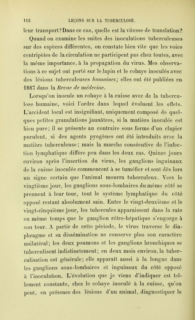 leur transport?Dans ce cas, quelle est la vitesse de translation? Quand on examine les suites des inoculations tuberculeuses sur des espèces différentes, on constate bien vite que les voies centripètes de la circulation ne participent pas chez toutes, avec la même importance, à la propagation du virus. Mes observa- tions à ce sujet ont porté sur le lapin et le cobaye inoculés avec des lésions tuberculeuses humaines; elles ont été publiées en 1887 dans là Revue de médecine. Lorsqu'on inocule un cobaye à la cuisse avec de la tubercu- lose humaine, voici Tordre dans lequel évoluent les effets. L'accident local est insignifiant, uniquement composé de quel- ques petites granulations jaunâtres, si la matière inoculée est bien pure; il se présente au contraire sous forme d'un clapier purulent, si des agents pyogènes ont été introduits avec la matière tuberculeuse ; mais la marche consécutive de l'infec- tion lymphatique diffère peu dans les deux cas. Quinze jours environ après l'insertion du virus, les ganglions inguinaux de la cuisse inoculée commencent à se tuméfier et sont dès lors un signe certain que l'animal mourra tuberculeux. Vers le vingtième jour, les ganglions sous-lombaires du même côté se prennent à leur tour, tout le système lymphatique du côté opposé restant absolument sain. Entre le vingt-deuxième et le vingt-cinquième jour^ les tubercules apparaissent dans la rate en même temps que le ganglion rétro-hépatique s'engorge à son tour. A partir de cette période, le virus traverse le dia- phragme et sa dissémination ne conserve plus son caractère unilatéral; les deux poumons et les ganglions bronchiques se tuberculisent indistinctement; en deux mois environ, la tuber- culisation est générale; elle apparaît aussi à la longue dans les ganglions sous-lombaires et inguinaux du côté opposé à l'inoculation. L'évolution que je viens d'indiquer est tel- lement constante, chez le cobaye inoculé à la cuisse, qu'on peut, en présence des lésions d'un animal, diagnostiquer le