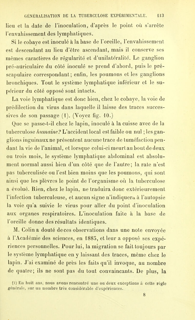 lieu et la date de riiioculation, d'après le point où s'arrête renvaliissement des lymphatiques. Si le cobaye est inoculé à la base de l'oreille, l'envahissement est descendant au lieu d'être ascendant, mais il conserve ses mêmes caractères de rég-ularité et d'unilatéralité. Le ganglion pré-auriculaire du côté inoculé se prend d'abord, puis le pré- scapulaire correspondant; enfm, les poumons et les ganglions bronchiques. Tout le système lymphatique inférieur et le su- périeur du côté opposé sont intacts. La voie lymphatique est donc bien, chez le cobaye, la voie de prédilection du virus dans laquelle il laisse des traces succes- sives de son passage (1). (Yoyez fig. 10.) Que se passe-t-il chez le lapin, inoculé à la cuisse avec de la tuberculose humaine? L'accident local est faible ou nul ; les gan- glions inguinaux ne présentent aucune trace de tuméfaction pen- dant la vie de l'animal, et lorsque celui-ci meurt au bout de deux ou trois mois, le système lymphatique abdominal est absolu- ment normal aussi bien d'un côté que de l'autre; la rate n'est pas tuberculisée ou l'est bien moins que les poumons, qui sont ainsi que les plèvres le point de l'organisme où la tuberculose a évolué. Rien, chez le lapin, ne traduira donc extérieurement l'infection tuberculeuse, et aucun signe n'indiquera à l'autopsie la voie qu'a suivie le virus pour aller du point d'inoculation aux organes respiratoires. L'inoculation faite à la base de l'oreille donne des résultats identiques. M. Colin a douté de ces observations dans une note envoyée à l'Académie des sciences, en 1883, et leur a opposé ses expé- riences personnelles. Pour lui, la migration se fait toujours par le système lymphatique en y laissant des traces, même chez le lapin. J'ai examiné de près les faits qu'il invoque, au nombre de quatre; ils ne sont pas du tout convaincants. De plus, la (I) En huit ans, nous avons rencontré une ou deux exceptions à cette règle générale, sur un nombre très considérable d'expériences. 8