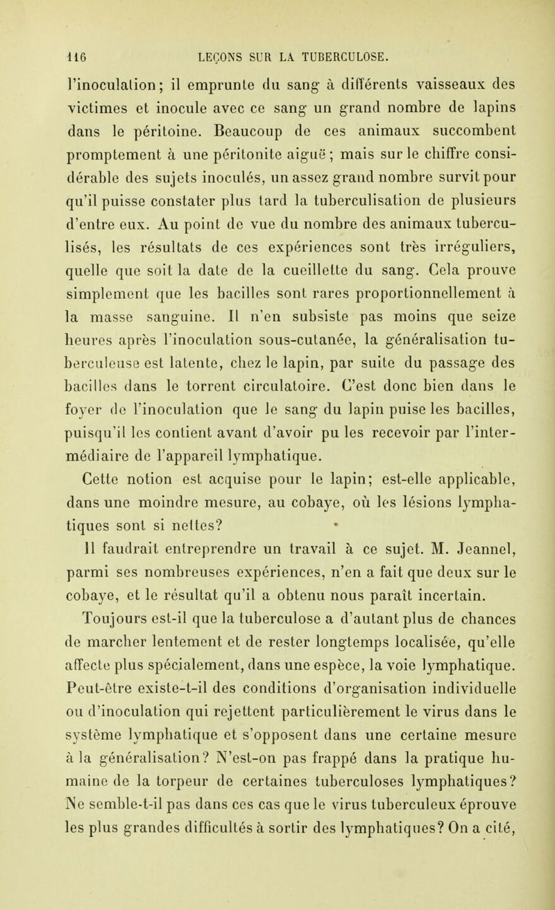 l'inoculation; il emprunte du sang- à différents vaisseaux des victimes et inocule avec ce sang un grand nombre de lapins dans le péritoine. Beaucoup de ces animaux succombent promptement à une péritonite aiguë ; mais sur le chiffre consi- dérable des sujets inoculés, un assez grand nombre survit pour qu'il puisse constater plus tard la tuberculisation de plusieurs d'entre eux. Au point de vue du nombre des animaux tubercu- lisés, les résultats de ces expériences sont très irréguliers, quelle que soit la date de la cueillette du sang. Cela prouve simplement que les bacilles sont rares proportionnellement à la masse sanguine. Il n'en subsiste pas moins que seize heures après l'inoculation sous-cutanée, la généralisation tu- berculeuse est latente, chez le lapin, par suite du passag'e des bacilles dans le torrent circulatoire. C'est donc bien dans le foyer de l'inoculation que le sang- du lapin puise les bacilles, puisqu'il les contient avant d'avoir pu les recevoir par l'inter- médiaire de l'appareil lymphatique. Cette notion est acquise pour le lapin; est-elle applicable, dans une moindre mesure, au cobaye, où les lésions lympha- tiques sont si nettes? 11 faudrait entreprendre un travail à ce sujet. M. Jeannel, parmi ses nombreuses expériences, n'en a fait que deux sur le cobaye, et le résultat qu'il a obtenu nous paraît incertain. Toujours est-il que la tuberculose a d'autant plus de chances de marcher lentement et de rester longtemps localisée, qu'elle affecte plus spécialement, dans une espèce, la voie lymphatique. Peut-être existe-t-il des conditions d'organisation individuelle ou d'inoculation qui rejettent particulièrement le virus dans le système lymphatique et s'opposent dans une certaine mesure à la généralisation? N'est-on pas frappé dans la pratique hu- maine de la torpeur de certaines tuberculoses lymphatiques? Ne semble-t-il pas dans ces cas que le virus tuberculeux éprouve les plus grandes difficultés à sortir des lymphatiques? On a cité.