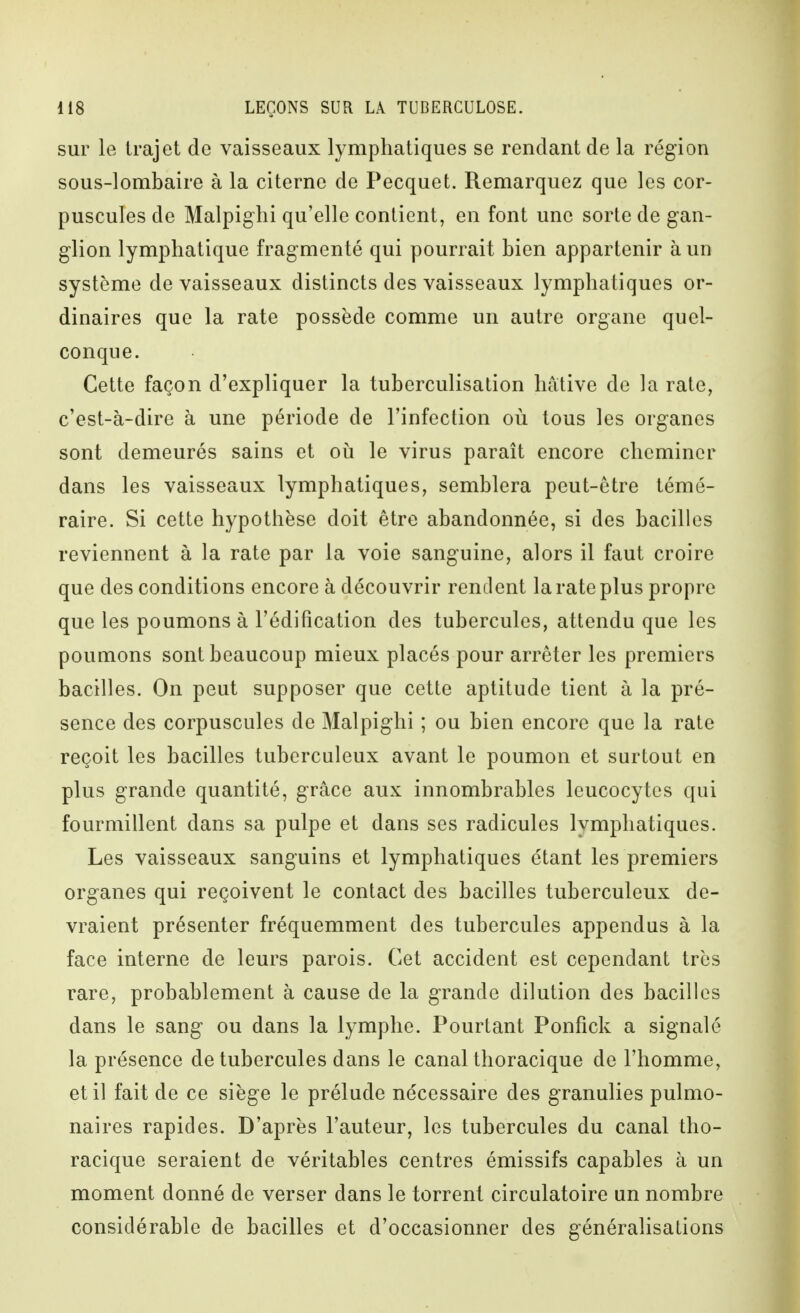 sur le trajet de vaisseaux lymphatiques se rendant de la région sous-lombaire à la citerne de Pecquet. Remarquez que les cor- puscules de Malpighi qu'elle contient, en font une sorte de gan- glion lymphatique fragmenté qui pourrait bien appartenir à un système de vaisseaux distincts des vaisseaux lymphatiques or- dinaires que la rate possède comme un autre organe quel- conque. Cette façon d'expliquer la tuberculisation hâtive de la rate, c'est-à-dire à une période de l'infection où tous les organes sont demeurés sains et où le virus paraît encore cheminer dans les vaisseaux lymphatiques, semblera peut-être témé- raire. Si cette hypothèse doit être abandonnée, si des bacilles reviennent à la rate par la voie sanguine, alors il faut croire que des conditions encore à découvrir rendent la rate plus propre que les poumons à l'édification des tubercules, attendu que les poumons sont beaucoup mieux placés pour arrêter les premiers bacilles. On peut supposer que cette aptitude tient à la pré- sence des corpuscules de Malpighi ; ou bien encore que la rate reçoit les bacilles tuberculeux avant le poumon et surtout en plus grande quantité, grâce aux innombrables leucocytes qui fourmillent dans sa pulpe et dans ses radicules lymphatiques. Les vaisseaux sanguins et lymphatiques étant les premiers organes qui reçoivent le contact des bacilles tuberculeux de- vraient présenter fréquemment des tubercules appendus à la face interne de leurs parois. Cet accident est cependant très rare, probablement à cause de la grande dilution des bacilles dans le sang ou dans la lymphe. Pourtant Ponfick a signalé la présence de tubercules dans le canal thoracique de l'homme, et il fait de ce siège le prélude nécessaire des granulies pulmo- naires rapides. D'après l'auteur, les tubercules du canal tho- racique seraient de véritables centres émissifs capables à un moment donné de verser dans le torrent circulatoire un nombre considérable de bacilles et d'occasionner des généralisations