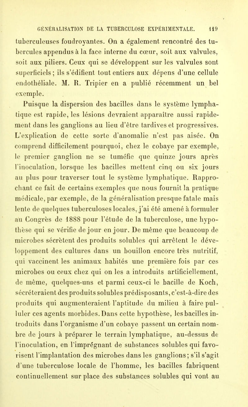 tuberculeuses foudroyantes. On a également rencontré des tu- bercules appendus à la face interne du cœur, soit aux valvules, soit aux piliers. Ceux qui se développent sur les valvules sont superficiels ; ils s'édifient tout entiers aux dépens d'une cellule endothéliale. M. R. Tripier en a publié récemment un bel exemple. Puisque la dispersion des bacilles dans le système lympha- tique est rapide, les lésions devraient apparaître aussi rapide- ment dans les ganglions au lieu d'être tardives et progressives. L'explication de cette sorte d'anomalie n'est pas aisée. On comprend difficilement pourquoi, chez le cobaye par exemple, le premier ganglion ne se tuméfie que quinze jours après l'inoculation, lorsque les bacilles mettent cinq ou six jours au plus pour traverser tout le système lymphatique. Rappro- chant ce fait de certains exemples que nous fournit la pratique médicale, par exemple, de la généralisation presque fatale mais lente de quelques tuberculoses locales, j'ai été amené à formuler au Congrès de 1888 pour l'étude de la tuberculose, une hypo- thèse qui se vérifie de jour en jour. De même que beaucoup de microbes sécrètent des produits solublcs qui arrêtent le déve- loppement des cultures dans un bouillon encore très nutritif, qui vaccinent les animaux habités une première fois par ces microbes ou ceux chez qui on les a introduits artificiellement, de même, quelques-uns et parmi ceux-ci le bacille de Koch, sécréteraient des produits solubles prédisposants, c'est-à-dire des produits qui augmenteraient l'aptitude du milieu à faire pul- luler ces agents morbides. Dans cette hypothèse, les bacilles in- troduits dans l'organisme d'un cobaye passent un certain nom- bre de jours à préparer le terrain lymphatique, au-dessus de l'inoculation, en l'imprégnant de substances solubles qui favo- risent l'implantation des microbes dans les ganglions ; s'il s'agit d'une tuberculose locale de l'homme, les bacilles fabriquent continuellement surplace des substances solubles qui vont au