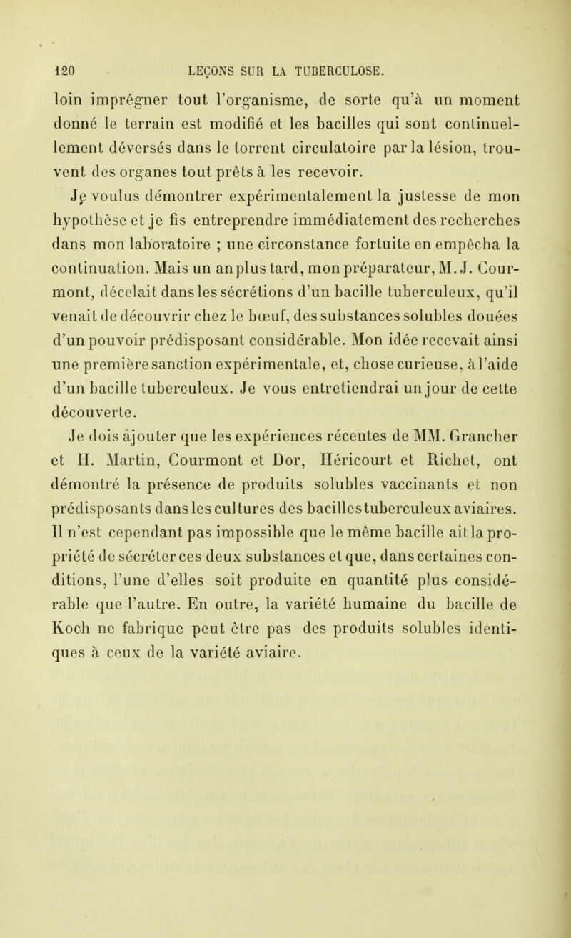 loin imprégner tout l'organisme, de sorte qu'à un moment donné le terrain est modifié et les bacilles qui sont continuel- lement déversés dans le torrent circulatoire par la lésion, trou- vent des organes tout prêts à les recevoir. Je voulus démontrer expérimentalement la justesse de mon hypothèse et je fis entreprendre immédiatement des recherches dans mon laboratoire ; une circonstance fortuite en empêcha la continuation. Mais un anplus tard, mon préparateur, M. J. Cour- mont, décelait dans les sécrétions d'un bacille tuberculeux, qu'il venait de découvrir chez le bœuf, des substances solubles douées d'un pouvoir prédisposant considérable. Mon idée recevait ainsi une première sanction expérimentale, et, chose curieuse, à l'aide d'un bacille tuberculeux. Je vous entretiendrai un jour de cette découverte. Je dois ajouter que les expériences récentes de MM. Grancher et II. Martin, Courmont et Dor, Héricourt et Richet, ont démontré la présence de produits solubles vaccinants et non prédisposants dans les cultures des bacilles tuberculeux aviaires. Il n'est cependant pas impossible que le même bacille ait la pro- priété de sécréter ces deux substances et que, dans certaines con- ditions, l'une d'elles soit produite en quantité plus considé- rable que l'autre. En outre, la variété humaine du bacille de Koch ne fabrique peut être pas des produits solubles identi- ques à ceux de la variété aviaire.