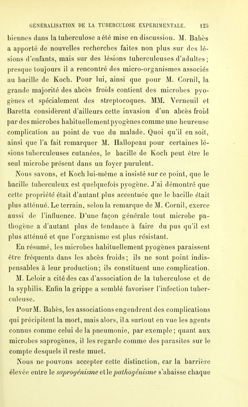 biennes dans la tuberculose a été mise en discussion. M. Babès a apporté de nouvelles recherches faites non plus sur des lé- sions d'enfants, mais sur des lésions tuberculeuses d'adultes ; presque toujours il a rencontré des micro-organismes associés au bacille de Koch. Pour lui, ainsi que pour M. Cornil, la grande majorité des abcès froids contient des microbes pyo- gènes et spécialement des streptocoques. MM. Yerneuil et Baretta considèrent d'ailleurs cette invasion d'un abcès froid par des microbes habituellementpyogènes comme une heureuse complication au point de vue du malade. Quoi qu'il en soit, ainsi que Ta fait remarquer M. Hallopeau pour certaines lé- sions tuberculeuses cutanées, le bacille de Koch peut être le seul microbe présent dans un foyer purulent. Nous savons, et Koch lui-même a insisté sur ce point, que le bacille tuberculeux est quelquefois pyogène. J'ai démontré que cette propriété était d'autant plus accentuée que le bacille était plus atténué. Le terrain, selon la remarque de M. Cornil, exerce aussi de l'iniluence. D'une façon générale tout microbe pa- thogène a d'autant plus de tendance à faire du pus qu'il est plus atténué et que l'organisme est plus résistant. En résumé, les microbes habituellement pyogènes paraissent être fréquents dans les abcès froids; ils ne sont point indis- pensables à leur production; ils constituent une complication. M. Leloir a cité des cas d'association de la tuberculose et de la syphilis. Enfin la grippe a semblé favoriser l'infection tuber- culeuse. PourM. Babès, les associations engendrent des complications qui précipitent la mort, mais alors, il a surtout en vue les agents connus comme celui de la pneumonie, par exemple ; quant aux microbes saprogènes, il les regarde comme des parasites sur le compte desquels il reste muet. Nous ne pouvons accepter cette distinction, car la barrière élevée entre le sapi^ogénisme qHq pathogtniisme s'abaisse chaque