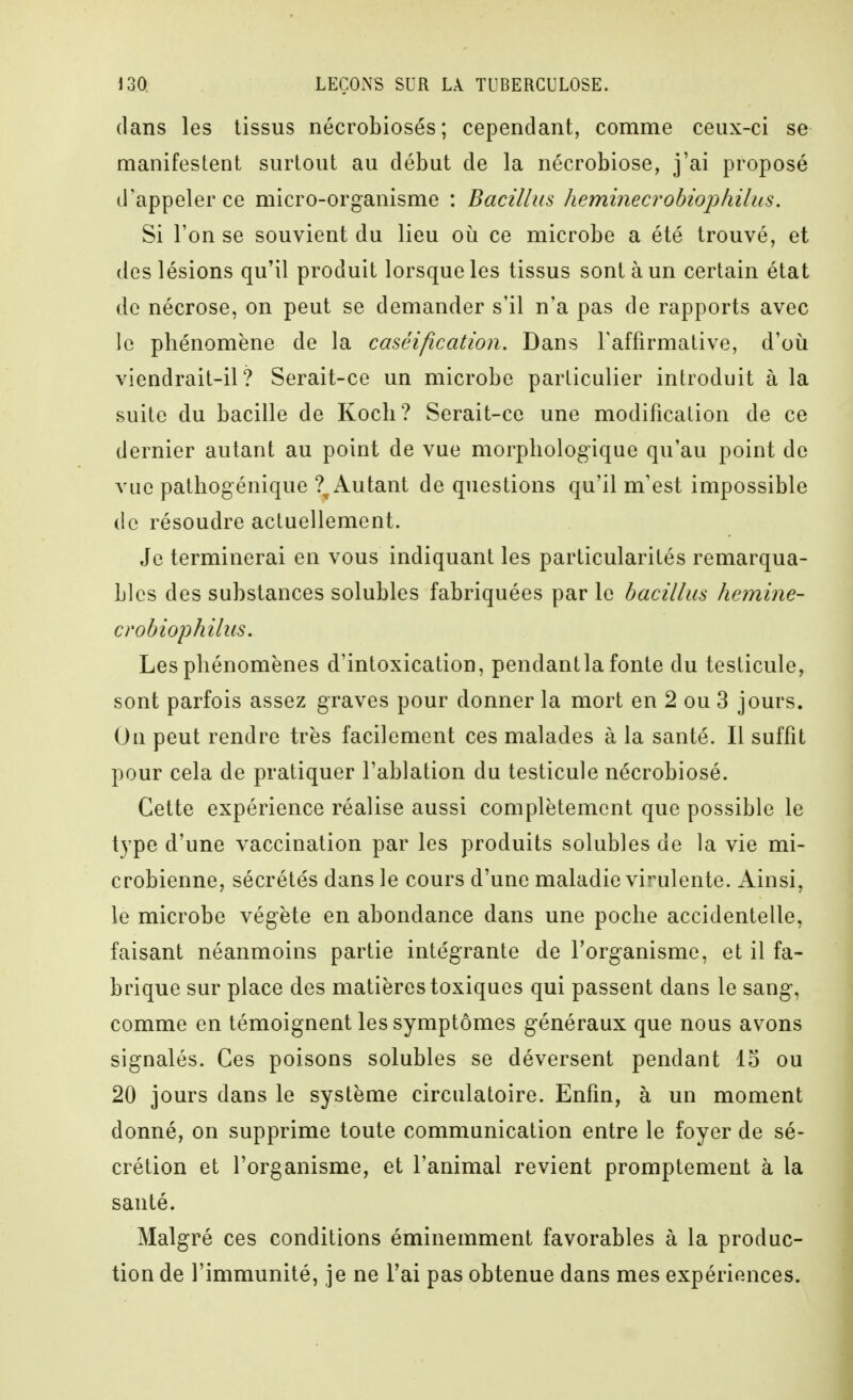 dans les tissus nécrobiosés; cependant, comme ceux-ci se manifestent surtout au début de la nécrobiose, j'ai proposé d'appeler ce micro-organisme : Bacillus heminecrobiophilus. Si l'on se souvient du lieu où ce microbe a été trouvé, et des lésions qu'il produit lorsque les tissus sont à un certain état de nécrose, on peut se demander s'il n'a pas de rapports avec le phénomène de la caséification. Dans Taffirmative, d'oii viendrait-il? Serait-ce un microbe particulier introduit à la suite du bacille de Koch? Serait-ce une modification de ce dernier autant au point de vue morphologique qu'au point de vue pathogénique ?^ Autant de questions qu'il m'est impossible de résoudre actuellement. Je terminerai en vous indiquant les particularités remarqua- bles des substances solubles fabriquées par le bacillus hemine- crobiophilus. Les phénomènes d'intoxication, pendant la fonte du testicule, sont parfois assez graves pour donner la mort en 2 ou 3 jours. On peut rendre très facilement ces malades à la santé. Il suffit pour cela de pratiquer l'ablation du testicule nécrobiosé. Cette expérience réalise aussi complètement que possible le type d'une vaccination par les produits solubles de la vie mi- crobienne, sécrétés dans le cours d'une maladie virulente. Ainsi, le microbe végète en abondance dans une poche accidentelle, faisant néanmoins partie intégrante de l'organisme, et il fa- brique sur place des matières toxiques qui passent dans le sang, comme en témoignent les symptômes généraux que nous avons signalés. Ces poisons solubles se déversent pendant 15 ou 20 jours dans le système circulatoire. Enfin, à un moment donné, on supprime toute communication entre le foyer de sé- crétion et l'organisme, et l'animal revient promptement à la santé. Malgré ces conditions éminemment favorables à la produc- tion de l'immunité, je ne l'ai pas obtenue dans mes expériences.