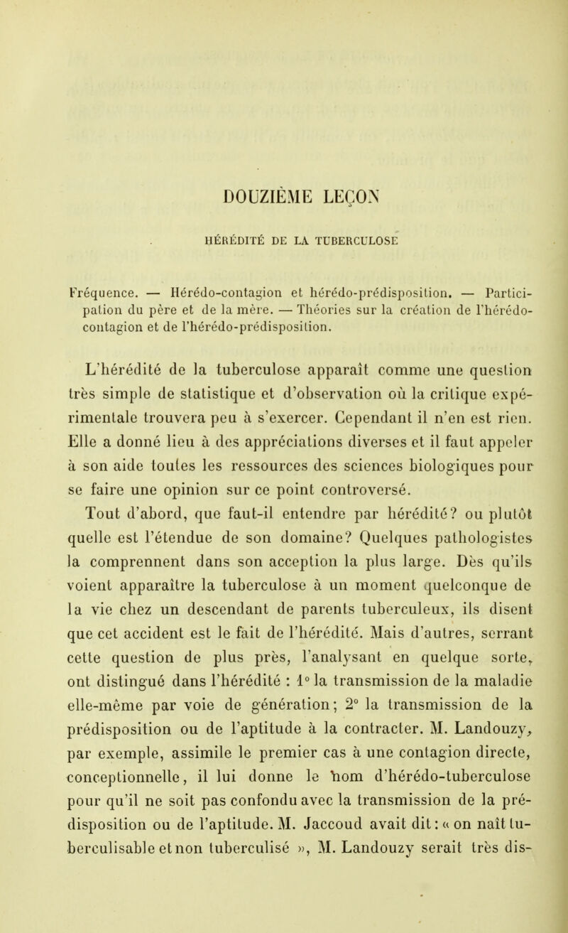 DOUZIÈME LEÇO.N HÉRÉDITÉ DE LA TUBERCULOSE Fréquence. — Hérédo-contagion et hérédo-prédisposition. — Partici- pation du père et de la mère. — Théories sur la création de Thérédo- contagion et de rhérédo-prédisposilion. L'hérédité de la tuberculose apparaît comme une question très simple de statistique et d'observation où la critique expé- rimentale trouvera peu à s'exercer. Cependant il n'en est rien. Elle a donné lieu à des appréciations diverses et il faut appeler à son aide toutes les ressources des sciences biologiques pour se faire une opinion sur ce point controversé. Tout d'abord, que faut-il entendre par hérédité? ou plutôt quelle est l'étendue de son domaine? Quelques pathologistes la comprennent dans son acception la plus large. Dès qu'ils voient apparaître la tuberculose à un moment quelconque de la vie chez un descendant de parents tuberculeux, ils disent que cet accident est le fait de Thérédité. Mais d'autres, serrant cette question de plus près, l'analysant en quelque sorte^ ont distingué dans l'hérédité : 1° la transmission de la maladie elle-même par voie de génération; 2° la transmission de la prédisposition ou de l'aptitude à la contracter. M. Landouzy^ par exemple, assimile le premier cas à une contagion directe, €onceptionnelle, il lui donne le Yiom d'hérédo-tuberculose pour qu'il ne soit pas confondu avec la transmission de la pré- disposition ou de l'aptitude. M. Jaccoud avait dit: « on naît tu- berculisable etnon tuberculisé », M. Landouzy serait très dis-