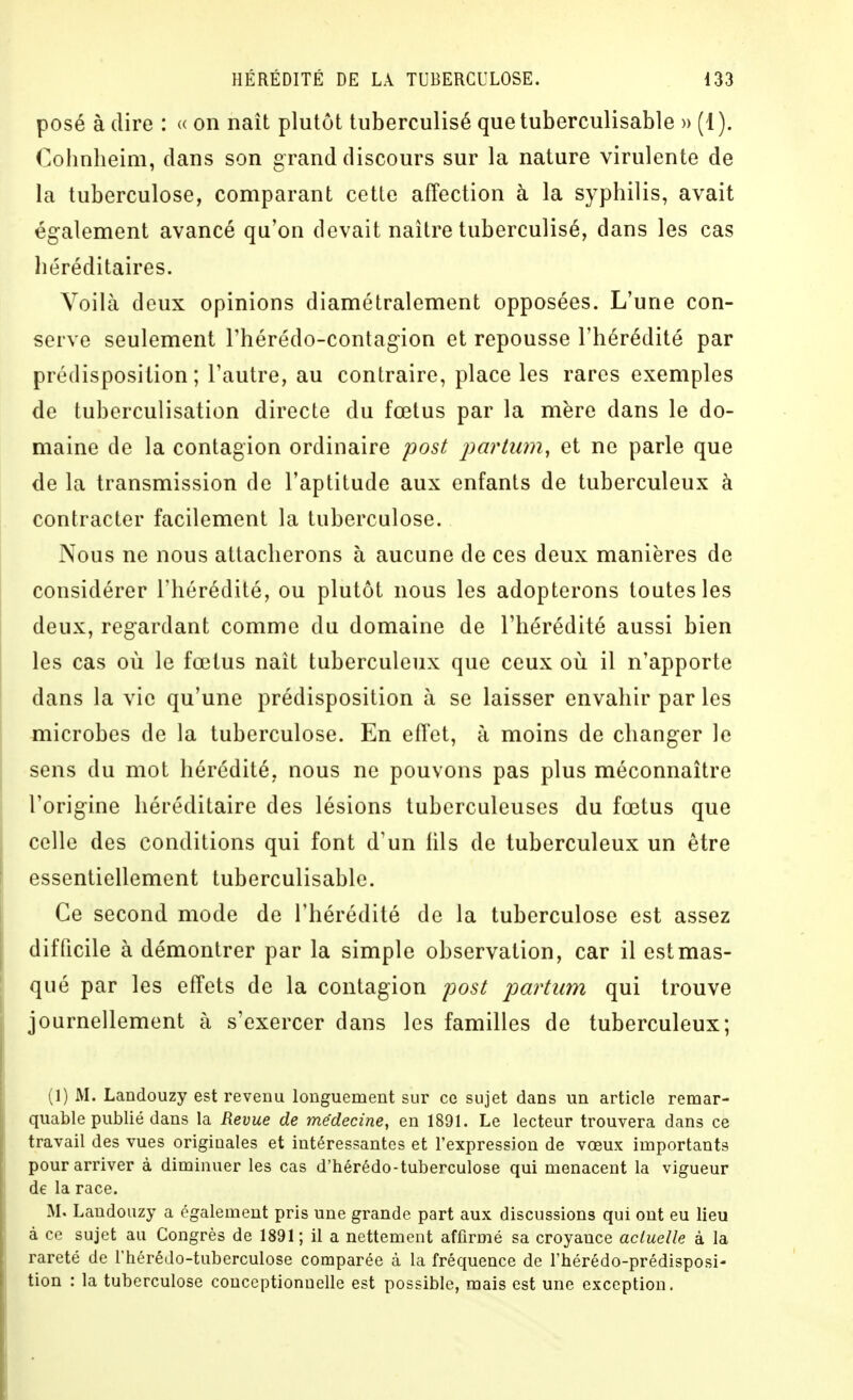 posé à (lire : « on naît plutôt tuberculisé quetuberculisable » (1). (^ohnheim, dans son grand discours sur la nature virulente de la tuberculose, comparant cette affection à la syphilis, avait également avancé qu'on devait naître tuberculisé, dans les cas héréditaires. Yoilà deux opinions diamétralement opposées. L'une con- serve seulement l'hérédo-contagion et repousse l'hérédité par prédisposition ; l'autre, au contraire, place les rares exemples de tuberculisation directe du fœtus par la mère dans le do- maine de la contagion ordinaire post parlum^ et ne parle que de la transmission de l'aptitude aux enfants de tuberculeux à contracter facilement la tuberculose. Nous ne nous attacherons à aucune de ces deux manières de considérer l'hérédité, ou plutôt nous les adopterons toutes les deux, regardant comme du domaine de l'hérédité aussi bien les cas où le fœtus naît tuberculeux que ceux oii il n'apporte dans la vie qu'une prédisposition à se laisser envahir par les microbes de la tuberculose. En effet, à moins de changer le sens du mot hérédité, nous ne pouvons pas plus méconnaître l'origine héréditaire des lésions tuberculeuses du fœtus que celle des conditions qui font d'un iils de tuberculeux un être essentiellement tuberculisable. Ce second mode de l'hérédité de la tuberculose est assez difficile à démontrer par la simple observation, car il estmas- qué par les effets de la contagion post partum qui trouve journellement à s'exercer dans les familles de tuberculeux; (1) M. Landouzy est revenu longuement sur ce sujet dans un article remar- quable publié dans la Revue de médecine, en 1891. Le lecteur trouvera dans ce travail des vues originales et intéressantes et l'expression de vœux importants pour arriver à diminuer les cas d'hérédo-tuberculose qui menacent la vigueur de la race. M. Landouzy a également pris une grande part aux discussions qui ont eu lieu à ce sujet au Congrès de 1891; il a nettement affirmé sa croyance actuelle à la rareté de l'hérédo-tuberculose comparée à la fréquence de l'hérédo-prédisposi- lion : la tuberculose conccptionuelle est possible, mais est une exception.