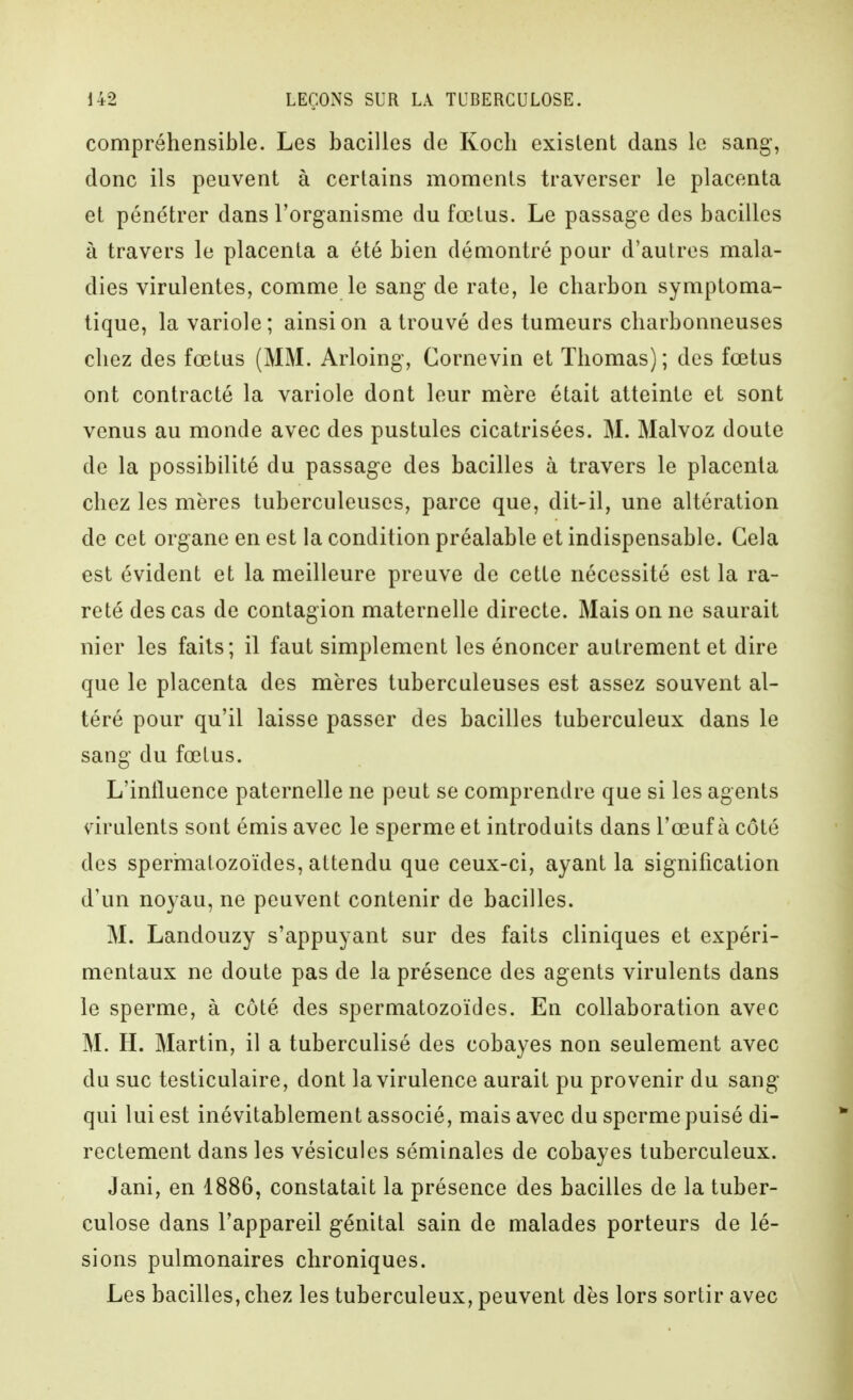 compréhensible. Les bacilles de Koch existent dans le sang, donc ils peuvent à certains moments traverser le placenta et pénétrer dans l'organisme du fœtus. Le passage des bacilles à travers le placenta a été bien démontré pour d'autres mala- dies virulentes, comme le sang de rate, le charbon symptoma- tique, la variole; ainsi on a trouvé des tumeurs charbonneuses chez des fœtus (MM. Arloing, Cornevin et Thomas); des fœtus ont contracté la variole dont leur mère était atteinte et sont venus au monde avec des pustules cicatrisées. M. Malvoz doute de la possibilité du passage des bacilles à travers le placenta chez les mères tuberculeuses, parce que, dit-il, une altération de cet organe en est la condition préalable et indispensable. Cela est évident et la meilleure preuve de cette nécessité est la ra- reté des cas de contagion maternelle directe. Mais on ne saurait nier les faits; il faut simplement les énoncer autrement et dire que le placenta des mères tuberculeuses est assez souvent al- téré pour qu'il laisse passer des bacilles tuberculeux dans le sang du fœtus. L'inlluence paternelle ne peut se comprendre que si les agents mulents sont émis avec le sperme et introduits dans l'œuf à côté des sperinatozoïdes, attendu que ceux-ci, ayant la signification d'un noyau, ne peuvent contenir de bacilles. M. Landouzy s'appuyant sur des faits cliniques et expéri- mentaux ne doute pas de la présence des agents virulents dans le sperme, à côté des spermatozoïdes. En collaboration avec M. H. Martin, il a tuberculisé des cobayes non seulement avec du suc testiculaire, dont la virulence aurait pu provenir du sang qui lui est inévitablement associé, mais avec du sperme puisé di- rectement dans les vésicules séminales de cobayes tuberculeux. Jani, en 1886, constatait la présence des bacilles de la tuber- culose dans l'appareil génital sain de malades porteurs de lé- sions pulmonaires chroniques. Les bacilles, chez les tuberculeux, peuvent dès lors sortir avec