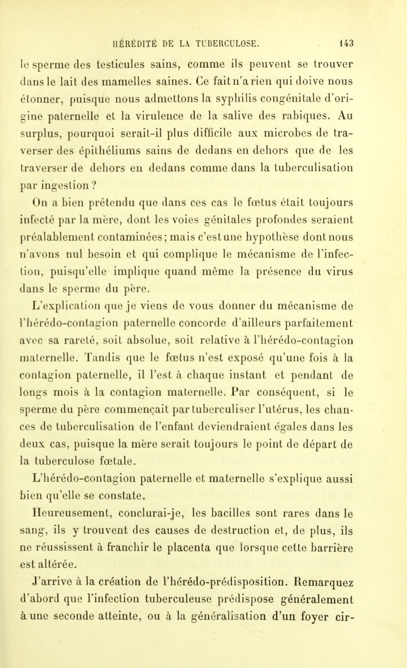 le sperme des testicules sains, comme ils peuvent se trouver dans le lait des mamelles saines. Ce fait n'a rien qui doive nous étonner, puisque nous admettons la syphilis congénitale d'ori- gine paternelle et la virulence de la salive des rabiques. Au surplus, pourquoi serait-il plus difficile aux microbes de tra- verser des épithéliums sains de dedans en dehors que de les traverser de dehors en dedans comme dans la tuberculisation par ingestion ? On a bien prétendu que dans ces cas le fœtus était toujours infecté par la mère, dont les voies génitales profondes seraient préalablement contaminées; mais c'est une hypothèse dont nous n'avons nul besoin et qui complique le mécanisme de l'infec- tion, puisqu'elle implique quand môme la présence du virus dans le sperme du père. L'explication que je viens de vous donner du mécanisme de l'hérédo-contagion paternelle concorde d'ailleurs parfaitement avec sa rareté, soit absolue, soit relative à l'hérédo-contagion maternelle. Tandis que le fœtus n'est exposé qu'une fois à la contagion paternelle, il l'est à chaque instant et pendant de longs mois à la contagion maternelle. Par conséquent, si le sperme du père commençait par tubcrculiser l'utérus, les chan- ces de tuberculisation de l'enfant deviendraient égales dans les deux cas, puisque la mère serait toujours le point de départ de la tuberculose fœtale. L'hérédo-contagion paternelle et maternelle s'explique aussi bien qu'elle se constate. Heureusement, conclurai-je, les bacilles sont rares dans le sang, ils y trouvent des causes de destruction et, de plus, ils ne réussissent à franchir le placenta que lorsque cette barrière est altérée. J'arrive à la création de l'hérédo-prédisposition. Remarquez d'abord que l'infection tuberculeuse prédispose généralement à une seconde atteinte, ou à la généralisation d'un foyer cir-