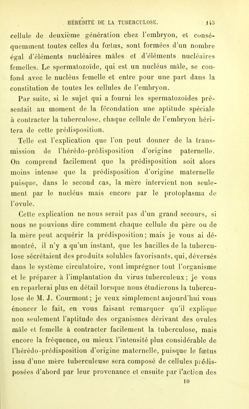 cellule (le deuxième génération chez l'embryon, et consé- quemment toutes celles du fœtus, sont formées d'un nombre égal d'éléments nucléaires mâles et d'éléments nucléaires femelles. Le spermatozoïde, qui est un nucléus mâle, se con- fond avec le nucléus femelle et entre pour une part dans la constitution de toutes les cellules de Feaibryon. Par suite, si le sujet qui a fourni les spermatozoïdes pré- sentait au moment de la fécondation une aptitude spéciale à contracter la tuberculose, chaque cellule de l'embryon héri- tera de cette prédisposition. Telle est l'explication que l'on peut donner de la trans- mission de l'hérédo-prédisposition d'origine paternelle. On comprend facilement que la prédisposition soit alors moins intense que la prédisposition d'origine maternelle puisque, dans le second cas, la mère intervient non seule- ment par le nucléus mais encore par le protoplasma de l'ovule. Cette explication ne nous serait pas d'un grand secours, si nous ne pouvions dire comment chaque cellule du père ou de la mère peut acquérir la prédisposition; mais je vous ai dé- montré, il n'y a qu'un instant, que les bacilles de la tubercu- lose sécrétaient des produits solubles favorisants, qui, déversés dans le système circulatoire, vont imprégner tout l'organisme et le préparer à l'implantation du virus tuberculeux; je vous en reparlerai plus en détail lorsque nous étudierons la tubercu- lose de M. J. Courmont; je veux simplement aujourd'hui vous énoncer le fait, en vous faisant remarquer qu'il explique non seulement l'aptitude des organismes dérivant des ovules mâle et femelle à contracter facilement la tuberculose, mais encore la fréquence, ou mieux l'intensité plus considérable de l'hérédo-prédisposition d'origine maternelle, puisque le fœtus issu d'une mère tuberculeuse sera composé de cellules prédis- posées d'abord par leur provenance et ensuite par l'action des 10