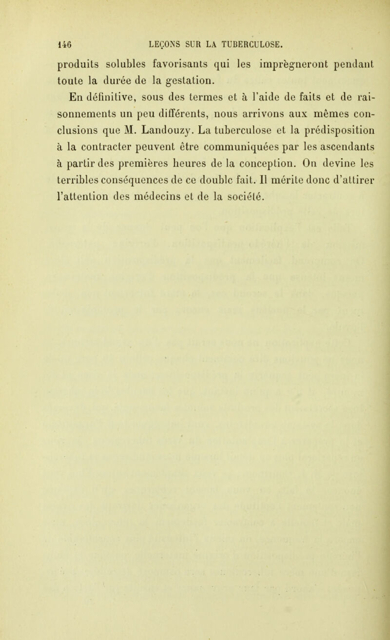 produits solubles favorisants qui les imprèg^neront pendant toute la durée de la gestation. En définitive, sous des termes et à Faide de faits et de rai- sonnements un peu différents, nous arrivons aux mêmes con- clusions que M. Landouzy. La tuberculose et la prédisposition à la contracter peuvent être communiquées par les ascendants à partir des premières heures de la conception. On devine les terribles conséquences de ce double fait. 11 mérite donc d'attirer l'attention des médecins et de la société.