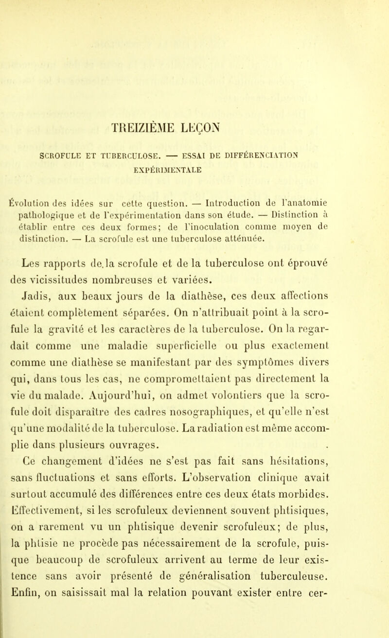 TREIZIÈME LEÇOiN SCROFULE ET TUBERCULOSE. ESSAI DE DIFFÉRENCIATION EXPÉRIMENTALE Évolution des idées sur cette question. — Introduction de l'anatoniie pathologique et de Texpérimentation dans son étude. — Distinction à établir entre ces deux formes; de Tinoculation comme moyen de distinction. — La scrofule est une tuberculose atténuée. Les rapports de.la scrofule et de la tuberculose ont éprouvé des vicissitudes nombreuses et variées. Jadis, aux beaux jours de la diathèse, ces deux affections étaient complètement séparées. On n'attribuait point à la scro- fule la gravité et les caractères de la tuberculose. On la regar- dait comme une maladie superficielle ou plus exactement comme une diathèse se manifestant par des symptômes divers qui, dans tous les cas, ne compromettaient pas directement la vie du malade. Aujourd'hui, on admet volontiers que la scro- fule doit disparaître des cadres nosograpbiques, et qu'elle n'est qu'une modalité de la tuberculose. La radiation est même accom- plie dans plusieurs ouvrages. Ce changement d'idées ne s'est pas fait sans hésitations, sans fluctuations et sans efforts. L'observation clinique avait surtout accumulé des différences entre ces deux états morbides. Effectivement, si les scrofuleux deviennent souvent phtisiques, on a rarement vu un phtisique devenir scrofuleux; de plus, la phtisie ne procède pas nécessairement de la scrofule, puis- que beaucoup de scrofuleux arrivent au terme de leur exis- tence sans avoir présenté de généralisation tuberculeuse. Enfin, on saisissait mal la relation pouvant exister entre cer-