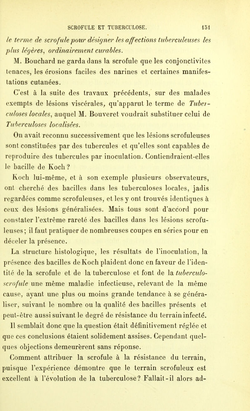 le terme de scrofule pour désigner les affections tuberculeuses les plus légères^ ordinairement curables. M. Bouchard ne garda dans la scrofule que les conjonctivites tenaces, les érosions faciles des narines et certaines manifes- tations cutanées. C'est à la suite des travaux précédents, sur des malades exempts de lésions viscérales^ qu'apparut le terme de Tuber- culoses locales, auquel M. Bouveret voudrait substituer celui de Tuberculoses localisées. On avait reconnu successivement que les lésions scrofuleuses sont constituées par des tubercules et qu'elles sont capables de reproduire des tubercules par inoculation. Contiendraient-elles le bacille de Koch? Koch lui-même, et à son exemple plusieurs observateurs, ont cherché des bacilles dans les tuberculoses locales, jadis regardées comme scrofuleuses, et les y ont trouvés identiques à ceux des lésions généralisées. Mais tous sont d'accord pour constater l'extrême rareté des bacilles dans les lésions scrofu- leuses ; il faut pratiquer de nombreuses coupes en séries pour en déceler la présence. La structure liistologique, les résultats de l'inoculation, la présence des bacilles de Koch plaident donc en faveur de l'iden- tité de la scrofule et de la tuberculose et font de la tubercido- scrofide une même maladie infectieuse, relevant de la même cause, ayant une plus ou moins grande tendance à se généra- liser, suivant le nombre ou la qualité des bacilles présents et peut-être aussi suivant le degré de résistance du terrain infecté. Il semblait donc que la question était définitivement réglée et que ces conclusions étaient solidement assises. Cependant quel- ques objections demeurèrent sans réponse. Comment attribuer la scrofule à la résistance du terrain, puisque l'expérience démontre que le terrain scrofuleux est excellent à l'évolution de la tuberculose? Fallait-il alors ad-