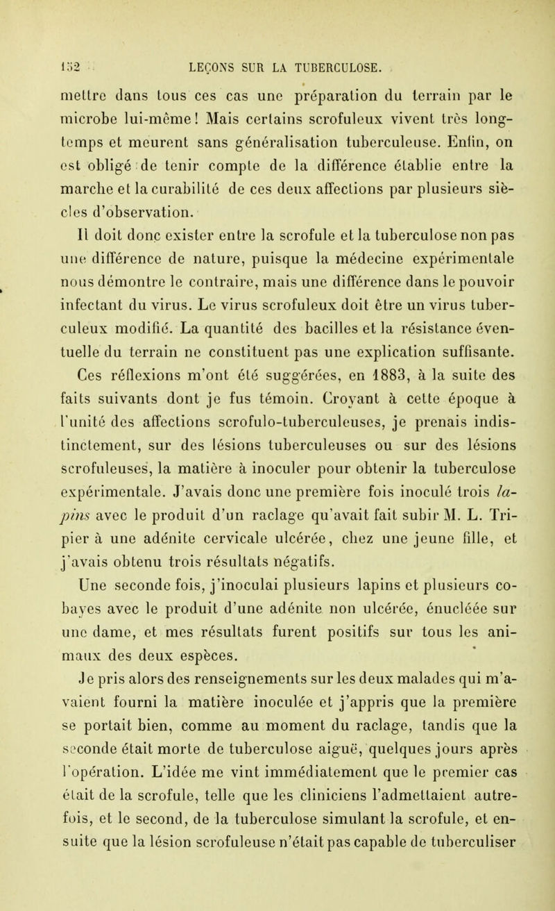 mettre dans tous ces cas une préparation du terrain par le microbe lui-même ! Mais certains scrofuleux vivent très long- temps et meurent sans généralisation tuberculeuse. Enfin, on est obligé de tenir compte de la différence établie entre la marche et la curabilité de ces deux affections par plusieurs siè- cles d'observation. Il doit donc exister entre la scrofule et la tuberculose non pas une différence de nature, puisque la médecine expérimentale nous démontre le contraire, mais une différence dans le pouvoir infectant du virus. Le virus scrofuleux doit être un virus tuber- culeux modifié. La quantité des bacilles et la résistance éven- tuelle du terrain ne constituent pas une explication suffisante. Ces réflexions m'ont été suggérées, en 1883, à la suite des faits suivants dont je fus témoin. Croyant à cette époque à l'unité des affections scrofulo-tuberculeuses, je prenais indis- tinctement, sur des lésions tuberculeuses ou sur des lésions scrofuleuses, la matière à inoculer pour obtenir la tuberculose expérimentale. J'avais donc une première fois inoculé trois la- pins avec le produit d'un raclage qu'avait fait subir M. L. Tri- pier à une adénite cervicale ulcérée, chez une jeune fille, et j'avais obtenu trois résultats négatifs. Une seconde fois, j'inoculai plusieurs lapins et plusieurs co- bayes avec le produit d'une adénite non ulcérée, énucléée sur une dame, et mes résultats furent positifs sur tous les ani- maux des deux espèces. Je pris alors des renseignements sur les deux malades qui m'a- vaient fourni la matière inoculée et j'appris que la première se portait bien, comme au moment du raclage, tandis que la seconde était morte de tuberculose aiguë, quelques jours après l'opération. L'idée me vint immédiatement que le premier cas était de la scrofule, telle que les cliniciens l'admettaient autre- fois, et le second, de la tuberculose simulant la scrofule, et en- suite que la lésion scrofuleuse n'était pas capable de tuberculiser