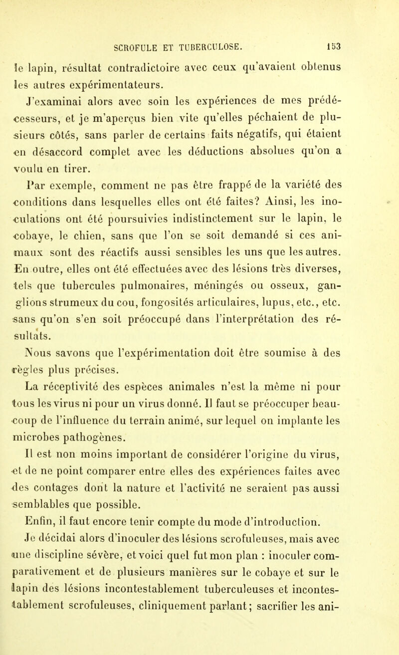 !e lapin, résultat contradictoire avec ceux qu'avaient obtenus les autres expérimentateurs. J'examinai alors avec soin les expériences de mes prédé- cesseurs, et je m'aperçus bien vite qu'elles péchaient de plu- sieurs côtés, sans parler de certains faits négatifs, qui étaient en désaccord complet avec les déductions absolues qu'on a voulu en tirer. Par exemple, comment ne pas être frappé de la variété des conditions dans lesquelles elles ont été faites? Ainsi, les ino- culations ont été poursuivies indistinctement sur le lapin, le cobaye, le cliien, sans que l'on se soit demandé si ces ani- maux sont des réactifs aussi sensibles les uns que les autres. En outre, elles ont été effectuées avec des lésions très diverses, tels que tubercules pulmonaires, méningés ou osseux, gan- glions strumeux du cou, fongosités articulaires, lupus, etc., etc. sans qu'on s'en soit préoccupé dans l'interprétation des ré- sultats. Nous savons que l'expérimentation doit être soumise à des règles plus précises. La réceptivité des espèces animales n'est la même ni pour tous les virus ni pour un virus donné. Il faut se préoccuper beau- coup de l'influence du terrain animé, sur lequel on implante les microbes pathogènes. Il est non moins important de considérer l'origine du virus, et de ne point comparer entre elles des expériences faites avec des contages dont la nature et l'activité ne seraient pas aussi semblables que possible. Enfin, il faut encore tenir compte du mode d'introduction. Je décidai alors d'inoculer des lésions scrofuleuses, mais avec luie discipline sévère, et voici quel fut mon plan : inoculer com- parativement et de plusieurs manières sur le cobaye et sur le lapin des lésions incontestablement tuberculeuses et incontes- tablement scrofuleuses, cliniquement parlant ; sacrifier les ani-