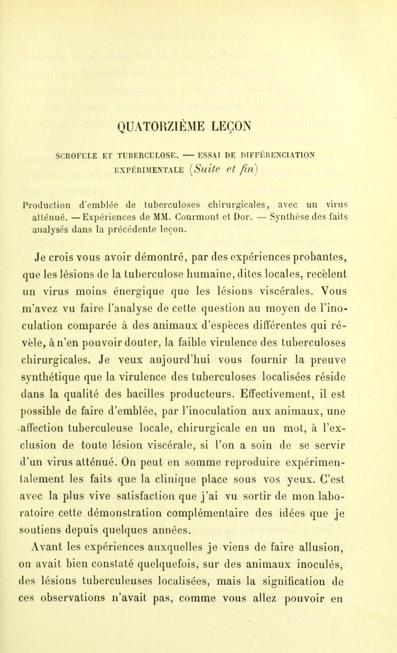 QUATORZIÈxME LEÇON SCROFULE ET TUBERCULOSE. ESSAI DE DIFFÉRENCIATION EXPÉRIMENTALE {SuitC et fin) Production d'emblée de tuberculoses chirurgicales, avec un virus atténué. — Expériences de MM. Courmont et Dor. — Synthèse des faits analysés dans la précédente leçon. Je crois vous avoir démontré, par des expériences probantes, que les lésions de la tuberculose humaine, dites locales, recèlent un virus moins énergique que les lésions viscérales. Vous m'avez vu faire l'analyse de cette question au moyen de l'ino- culation comparée à des animaux d'espèces différentes qui ré- vèle, à n'en pouvoir douter, la faible virulence des tuberculoses chirurgicales. Je veux aujourd'hui vous fournir la preuve synthétique que la virulence des tuberculoses localisées réside dans la qualité des bacilles producteurs. Effectivement, il est possible de faire d'emblée, par l'inoculation aux animaux, une •affection tuberculeuse locale, chirurgicale en un mot, à l'ex- clusion de toute lésion viscérale, si Ton a soin de se servir d'un virus atténué. On peut en somme reproduire expérimen- talement les faits que la clinique place sous vos yeux. C'est avec la plus vive satisfaction que j'ai vu sortir de mon labo- ratoire cette démonstration complémentaire des idées que je soutiens depuis quelques années. Avant les expériences auxquelles je viens de faire allusion, on avait bien constaté quelquefois, sur des animaux inoculés, des lésions tuberculeuses localisées, mais la signification de ces observations n'avait pas, comme vous allez pouvoir en