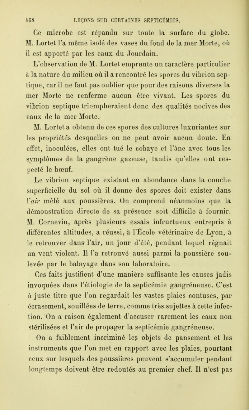 Ce microbe est répandu sur toute la surface du globe. M. Lortet l'a même isolé des vases du fond de la mer Morte, où il est apporté par les eaux du Jourdain. L'observation de M. Lortet emprunte un caractère particulier à la nature du milieu où il a rencontré les spores du vibrion sep- tique, car il ne faut pas oublier que pour des raisons diverses la mer Morte ne renferme aucun être vivant. Les spores du vibrion septique triompheraient donc des qualités nocives des eaux de la mer Morte. M. Lortet a obtenu de ces spores des cultures luxuriantes sur les propriétés desquelles on ne peut avoir aucun doute. En effet, inoculées, elles ont tué le cobaye et l'âne avec tous les symptômes de la gangrène gazeuse, tandis qu'elles ont res- pecté le bœuf. Le vibrion septique existant en abondance dans la couche superficielle du sol où il donne des spores doit exister dans Vah' mêlé aux poussières. On comprend néanmoins que la démonstration directe de sa présence soit difficile à fournir. M. Cornevin, après plusieurs essais infructueux entrepris à différentes altitudes, a réussi, à l'Ecole vétérinaii'e de Lyon, à le retrouver dans l'air, un jour d'été, pendant lequel régnait un vent violent. Il l'a retrouvé aussi parmi la poussière sou- levée par le balayage dans son laboratoire. Ces faits justifient d'une manière suffisante les causes jadis invoquées dans Tétiologie de la septicémie gangréneuse. C'est à juste titre que l'on regardait les vastes plaies contuses, par écrasement, souillées de terre, comme très sujettes à cette infec- tion. On a raison également d'accuser rarement les eaux non stérilisées et l'air de propager la septicémie gangréneuse. On a faiblement incriminé les objets de pansement et les instruments que l'on met en rapport avec les plaies, pourtant ceux sur lesquels des poussières peuvent s'accumuler pendant longtemps doivent être redoutés au premier chef. Il n'est pas