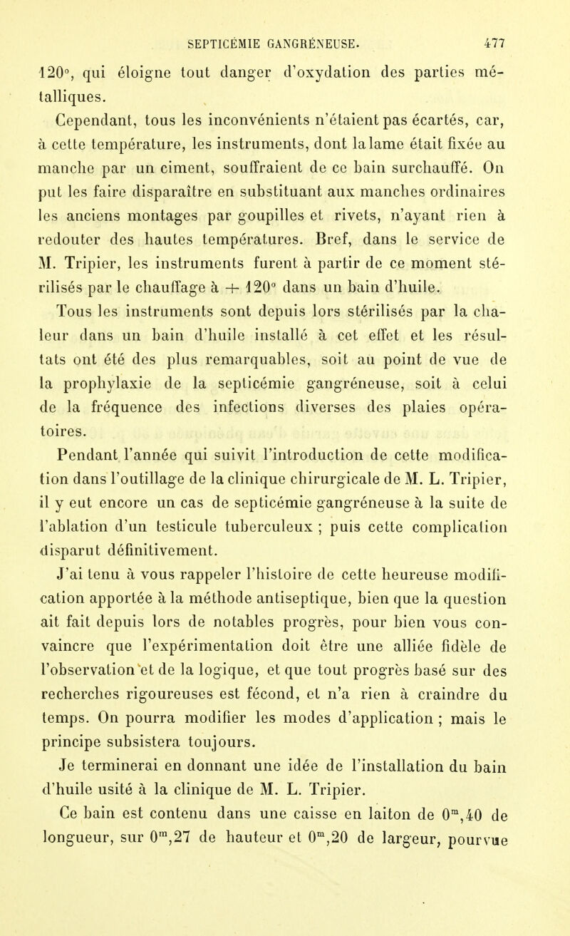 120°, qui éloigne tout danger d'oxydation des parties mé- talliques. Cependant, tous les inconvénients n'étaient pas écartés, car, à cette température, les instruments, dont la lame était fixée au manche par un ciment, souffraient de ce bain surchauffé. On put les faire disparaître en substituant aux manches ordinaires les anciens montages par goupilles et rivets, n'ayant rien à redouter des hautes températures. Bref, dans le service de M. Tripier, les instruments furent à partir de ce moment sté- rilisés par le chauffage à -h 120° dans un bain d'huile. Tous les instruments sont depuis lors stérilisés par la cha- leur dans un bain d'huile installé à cet effet et les résul- tats ont été des plus remarquables, soit au point de vue de la prophylaxie de la septicémie gangréneuse, soit à celui de la fréquence des infections diverses des plaies opéra- toires. Pendant Tannée qui suivit l'introduction de cette modifica- tion dans l'outillage de la clinique chirurgicale de M. L. Tripier, il y eut encore un cas de septicémie gangréneuse à la suite de l'ablation d'un testicule tuberculeux ; puis cette complication disparut définitivement. J'ai tenu à vous rappeler l'histoire de cette heureuse modifi- cation apportée à la méthode antiseptique, bien que la question ait fait depuis lors de notables progrès, pour bien vous con- vaincre que l'expérimentation doit être une alliée fidèle de l'observation et de la logique, et que tout progrès basé sur des recherches rigoureuses est fécond, et n'a rien à craindre du temps. On pourra modifier les modes d'application ; mais le principe subsistera toujours. Je terminerai en donnant une idée de l'installation du bain d'huile usité à la clinique de M. L. Tripier. Ce bain est contenu dans une caisse en laiton de 0^^,40 de longueur, sur 0™,27 de hauteur et 0°',20 de largeur, pourvue