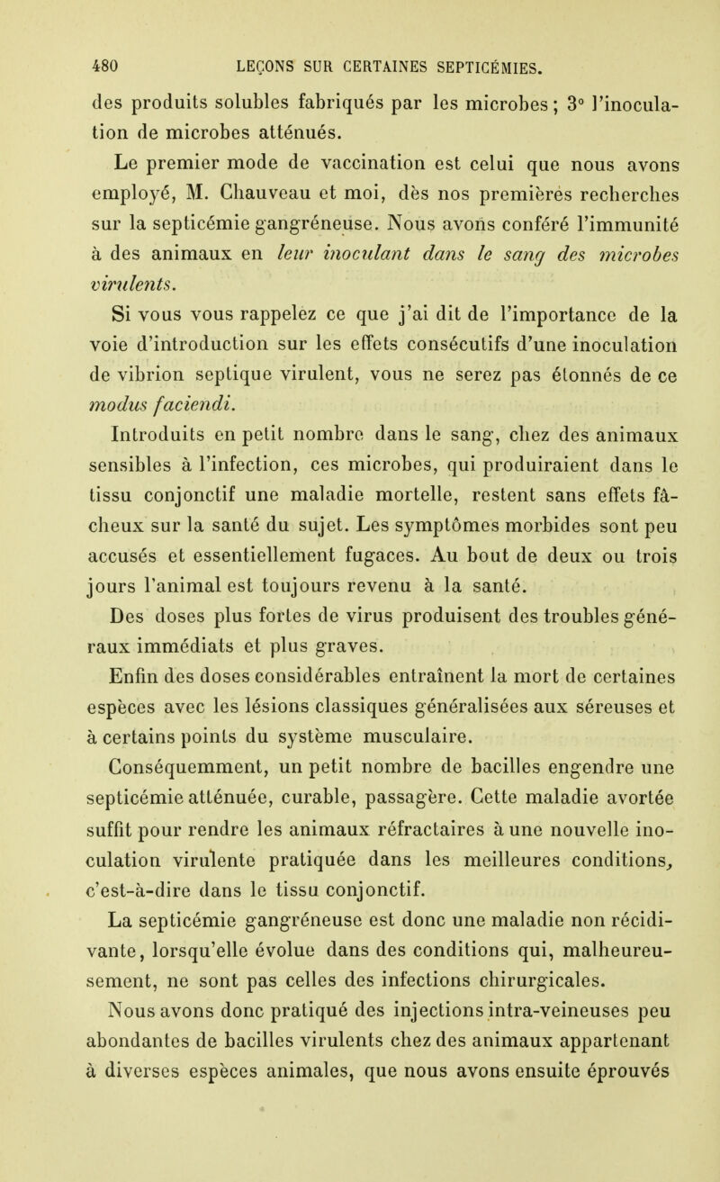 des produits solubles fabriqués par les microbes; 3° l'inocula- tion de microbes atténués. Le premier mode de vaccination est celui que nous avons employé, M. Chauveau et moi, dès nos premièrés recherches sur la septicémie gangréneuse. Nous avons conféré l'immunité à des animaux en leur inoculant dans le sang des microbes virulents. Si vous vous rappelez ce que j'ai dit de l'importance de la voie d'introduction sur les effets consécutifs d'une inoculation de vibrion septique virulent, vous ne serez pas étonnés de ce modus faciendi. Introduits en petit nombre dans le sang, chez des animaux sensibles à l'infection, ces microbes, qui produiraient dans le tissu conjonctif une maladie mortelle, restent sans effets fâ- cheux sur la santé du sujet. Les symptômes morbides sont peu accusés et essentiellement fugaces. Au bout de deux ou trois jours l'animal est toujours revenu à la santé. Des doses plus fortes de virus produisent des troubles géné- raux immédiats et plus graves. Enfin des doses considérables entraînent la mort de certaines espèces avec les lésions classiques généralisées aux séreuses et à certains points du système musculaire. Conséquemment, un petit nombre de bacilles engendre une septicémie atténuée, curable, passagère. Cette maladie avortée suffit pour rendre les animaux réfractaires à une nouvelle ino- culation virulente pratiquée dans les meilleures conditions^ c'est-à-dire dans le tissu conjonctif. La septicémie gangréneuse est donc une maladie non récidi- vante, lorsqu'elle évolue dans des conditions qui, malheureu- sement, ne sont pas celles des infections chirurgicales. Nous avons donc pratiqué des injections intra-veineuses peu abondantes de bacilles virulents chez des animaux appartenant à diverses espèces animales, que nous avons ensuite éprouvés
