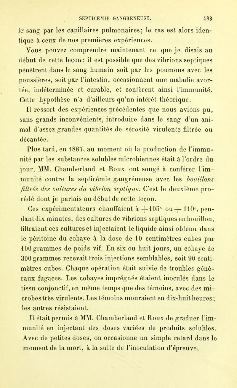 1er sang- par les capillaires pulmonaires; le cas est alors iden- tique à ceux de nos premières expériences. Vous pouvez comprendre maintenant ce que je disais au début de cette leçon: il est possible que des vibrions septiques pénètrent dans le sang- humain soit par les poumons avec les poussières, soit par l'intestin, occasionnent une maladie avor- tée, indéterminée et curable, et confèrent ainsi l'immunité. Cette hypothèse n'a d'ailleurs qu'un intérêt théorique. Il ressort des expériences précédentes que nous avions pu^, sans grands inconvénients, introduire dans le sang- d'un ani- mal d'assez grandes quantités de sérosité virulente fdtrée ou décantée. Plus tard, en 1887, au moment où la production de l'immu- nité par les substances solubles microbiennes était à l'ordre du jour, MM. Chamberland et Roux ont songé à conférer Tim- munité contre la septicémie gangréneuse avec les bouillons filtrés des cultures du vibrion septique. C'est le deuxième pro- cédé dont je parlais au début de cette leçon. Ces expérimentateurs chauffaient à-[^ 105^ ou ~j-110°, pen- dant dix minutes, des cultures de vibrions septiques en bouillon, filtraient ces cultures et injectaient le liquide ainsi obtenu dans le péritoine du cobaye à la dose de 10 centimètres cubes par 100 grammes de poids vif. En six ou huit jours, un cobaye de 300 grammes recevait trois injections semblables, soit 90 centi- mètres cubes. Chaque opération était suivie de troubles géné- raux fugaces. Les cobayes imprégnés étaient inoculés dans le tissu conjonctif, en même temps que des témoins, avec des mi- crobes très virulents. Les témoins mouraient en dix-huit heures; les autres résistaient. Il était permis à MM. Chamberland et Roux de graduer l'im- munité en injectant des doses variées de produits solubles. Avec de petites doses, on occasionne un simple retard dans le moment de la mort, à la suite de l'inoculation d'épreuve.