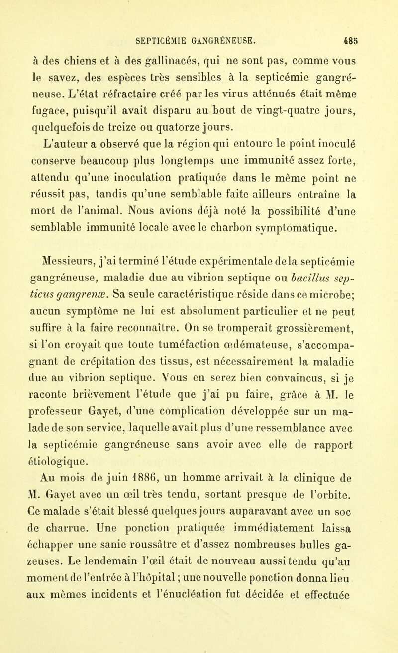 à des chiens et à des gallinacés, qui ne sont pas, comme vous le savez, des espèces très sensibles à la septicémie g-angré- neuse. L'état réfractaire créé parles virus atténués était même fugace, puisqu'il avait disparu au bout de vingt-quatre jours, quelquefois de treize ou quatorze jours. L'auteur a observé que la région qui entoure le point inoculé conserve beaucoup plus longtemps une immunité assez forte, attendu qu'une inoculation pratiquée dans le même point ne réussit pas, tandis qu'une semblable faite ailleurs entraine la mort de l'animal. Nous avions déjà noté la possibilité d'une semblable immunité locale avec le charbon symptomatique. Messieurs, j'ai terminé l'étude expérimentale delà septicémie gangréneuse, maladie due au vibrion septique ou bacillus sep- ticus gangrense. Sa seule caractéristique réside dans ce microbe; aucun symptôme ne lui est absolument particulier et ne peut suffire à la faire reconnaître. On se tromperait grossièrement, si l'on croyait que toute tuméfaction œdémateuse, s'accompa- gnant de crépitation des tissus, est nécessairement la maladie due au vibrion septique. Vous en serez bien convaincus, si je raconte brièvement l'étude que j'ai pu faire, grâce à M. le professeur Gayet, d'une complication développée sur un ma- lade de son service, laquelle avait plus d'une ressemblance avec la septicémie gangréneuse sans avoir avec elle de rapport étiologique. Au mois de juin 1886, un homme arrivait à la clinique de M. Gayet avec un œil très tendu, sortant presque de l'orbite. Ce malade s'était blessé quelques jours auparavant avec un soc de charrue. Une ponction pratiquée immédiatement laissa échapper une sanie roussâtre et d'assez nombreuses bulles ga- zeuses. Le lendemain l'œil était de nouveau aussi tendu qu'au moment de l'entrée à l'hôpital ; une nouvelle ponction donna lieu aux mêmes incidents et l'énucléation fut décidée et effectuée