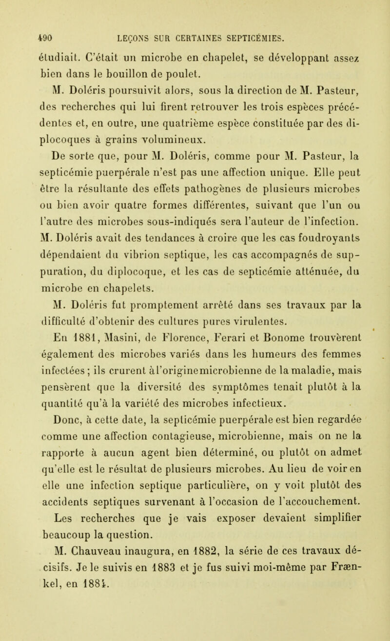 étudiait. C'était un microbe en chapelet, se développant assez bien dans le bouillon de poulet. M. Doléris poursuivit alors, sous la direction de M. Pasteur, des recherches qui lui firent retrouver les trois espèces précé- dentes et, en outre, une quatrième espèce constituée par des di- plocoques à grains volumineux. De sorte que, pour M. Doléris, comme pour M. Pasteur, la septicémie puerpérale n'est pas une affection unique. Elle peut être la résultante des effets pathogènes de plusieurs microbes ou bien avoir quatre formes différentes, suivant que l'un ou l'autre des microbes sous-indiqués sera l'auteur de l'infection. M. Doléris avait des tendances à croire que les cas foudroyants dépendaient du vibrion septique, les cas accompagnés de sup- puration, du diplocoque, et les cas de septicémie atténuée, du microbe en chapelets. M. Doléris fut promptement arrêté dans ses travaux par la difficulté d'obtenir des cultures pures virulentes. En 1881, Masini, de Florence, Ferari et Bonome trouvèrent également des microbes variés dans les humeurs des femmes infectées; ils crurent àl'origine microbienne de la maladie, mais pensèrent que la diversité des symptômes tenait plutôt à la quantité qu'à la variété des microbes infectieux. Donc, à cette date, la septicémie puerpérale est bien regardée comme une affection contagieuse, microbienne, mais on ne la rapporte à aucun agent bien déterminé, ou plutôt on admet qu'elle est le résultat de plusieurs microbes. Au lieu de voir en elle une infection septique particulière, on y voit plutôt des accidents septiques survenant à l'occasion de l'accouchement. Les recherches que je vais exposer devaient simplifier beaucoup la question. M. Chauveau inaugura, en i882, la série de ces travaux dé- cisifs. Je le suivis en 1883 et je fus suivi moi-même par Fraen- kel, en 188i.