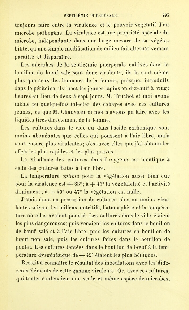 toujours faire entre la virulence et le pouvoir végétatif d'un microbe pathogène. La virulence est une propriété spéciale du microbe, indépendante dans une large mesure de sa végéta- bilite, qu'une simple modification de milieu fait alternativement paraître et disparaître. Les microbes de la septicémie puerpérale cultivés dans le bouillon de bœuf salé sont donc virulents; ils le sont même plus que ceux des humeurs de la femme, puisque, introduits dans le péritoine, ils tuent les jeunes lapins en dix-huit à vingt heures au lieu de deux à sept jours. M. Truchot et moi avons même pu quelquefois infecter des cobayes avec ces cultures jeunes, ce que M. Ghauveau ni moi n'avions pu faire avec les liquides tirés directement de la femme. Les cultures dans le vide ou dans l'acide carbonique sont moins abondantes que celles qui poussent à l'air libre, mais sont encore plus virulentes ; c'est avec elles que j'ai obtenu les effets les plus rapides et les plus graves. La virulence des cultures dans l'oxygène est identique à celle des cultures faites à l'air libre. La température optima pour la végétation aussi bien que pour la virulence est -|- 35*^; à-j- 43*^ la végétabilité et l'activité diminuent; à-f- ^S* ou 47^* la végétation est nulle. J'étais donc en possession de cultures plus ou moins viru- lentes suivant les milieux nutritifs, l'atmosphère et la tempéra- ture où elles avaient poussé. Les cultures dans le vide étaient les plus dangereuses; puis venaient les cultures dans le bouillon de bœuf salé et à l'air libre, puis les cultures en bouillon de bœuf non salé, puis les cultures faites dans le bouillon de poulet. Les cultures tentées dans le bouillon de bœuf à la ten> pérature dysgénésique de-|- 42° étaient les plus bénignes. Restait à connaître le résultat des inoculations avec les diffé- rents éléments de cette gamme virulente. Or, avec ces cultures, qui toutes contenaient une seule et même espèce de microbes,