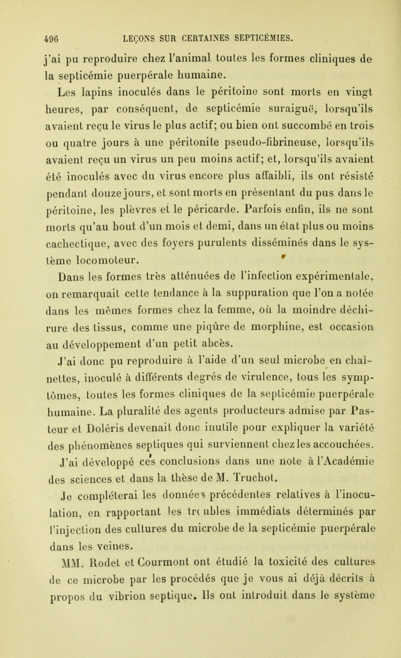 j'ai pu reproduire chez ranimai toutes les formes cliniques de la septicémie puerpérale humaine. Les lapins inoculés dans le péritoine sont morts en vingt heures, par conséquent, de septicémie suraiguë, lorsqu'ils avaient reçu le virus le plus actif; ou bien ont succombé en trois ou quatre jours à une péritonite pseudo-fibrineuse, lorsqu'ils avaient reçu un virus un peu moins actif; et, lorsqu'ils avaient été inoculés avec du virus encore plus affaibli, ils ont résisté pendant douze jours, et sont morts en présentant du pus dans le péritoine, les plèvres et le péricarde. Parfois enfin, ils ne sont morts qu'au bout d'un mois et demi, dans un état plus ou moins cachectique, avec des foyers purulents disséminés dans le sys- tème locomoteur. *' Dans les formes très atténuées de l'infection expérimentale, on remarquait cette tendance à la suppuration que l'on a notée dans les mêmes formes chez la femme, où la moindre déchi- rure des tissus, comme une piqûre de morphine, est occasion au développement d'un petit abcès. J'ai donc pu reproduire à l'aide d'un seul microbe en chaî- nettes, inoculé à différents degrés de virulence, tous les symp- tômes, toutes les formes cliniques de la septicémie puerpérale humaine. La pluralité des agents producteurs admise par Pas- teur et Doléris devenait donc inutile pour expliquer la variété des phénomènes septiques qui surviennent chez les accouchées. J'ai développé ces conclusions dans une note à l'Académie des sciences et dans la thèse de M. ïruchot. Je compléterai les données précédentes relatives à l'inocu- lation, en rapportant les tr( ubles immédiats déterminés par l'injection des cultures du microbe de la septicémie puerpérale dans les veines. MM. Rodet et Courmont ont étudié la toxicité des cultures de ce microbe par les procédés que je vous ai déjà décrits à propos du vibrion septique. Ils ont introduit dans le système