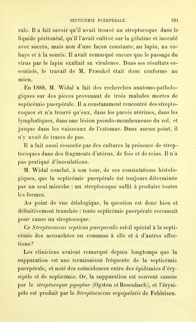 raie. 11 a fait savoir qu'il avait trouvé un streptocoque dans le liquide péritonéal, qu'il l'avait cultivé sur la gélatine et inoculé avec succès, mais non d'une façon constante, au lapin, au co- baye et à la souris. Il avait remarqué encore que le passage du virus par le lapin exaltait sa virulence. Dans ses résultats es- sentiels, le travail de M. Frsenkel était donc conforme au mien. En 1888, M. Widal a fait des recherches anatomo-patholo- giques sur des pièces provenant de trois malades mortes de septicémie puerpérale. 11 a constamment rencontré des strepto- coques et n'a trouvé qu'eux, dans les parois utérines, dans les lymphatiques, dans une lésion pseudo-membraneuse du col, et jusque dans les vaisseaux de l'estomac. Dans aucun point, il n'y avait de traces de pus. Il a fait aussi ressortir par des cultures la présence de strep- tocoques dans des fragments d'utérus, de foie et de reins. Il n'a pas pratiqué d'inoculations. M. Widal conclut, à son tour, de ces constatations histolo- giques, que la septicémie puerpérale ôst toujours déterminée par un seul microbe : un streptocoque suffit à produire toutes les formes. Au point de vue étiologique, la question est donc bien et définitivement tranchée : toute septicémie puerpérale reconnaît pour cause un streptocoque. Ce Streptococcm septicus puerperalis est-il spécial à la septi- cémie des accouchées ou commun à elle et à d'autres affec- tions? Les cliniciens avaient remarqué depuis longtemps que la suppuration est une terminaison fréquente de la septicémie puerpérale, et noté des coïncidences entre des épidémies d'éry- sipèle et de septicémie. Or, la suppuration est souvent causée par le streptocoque pijogène (Ogston et Rosenbach), et l'érysi- pèle est produit par le Streptococcus erysipelatis de Felileiseno