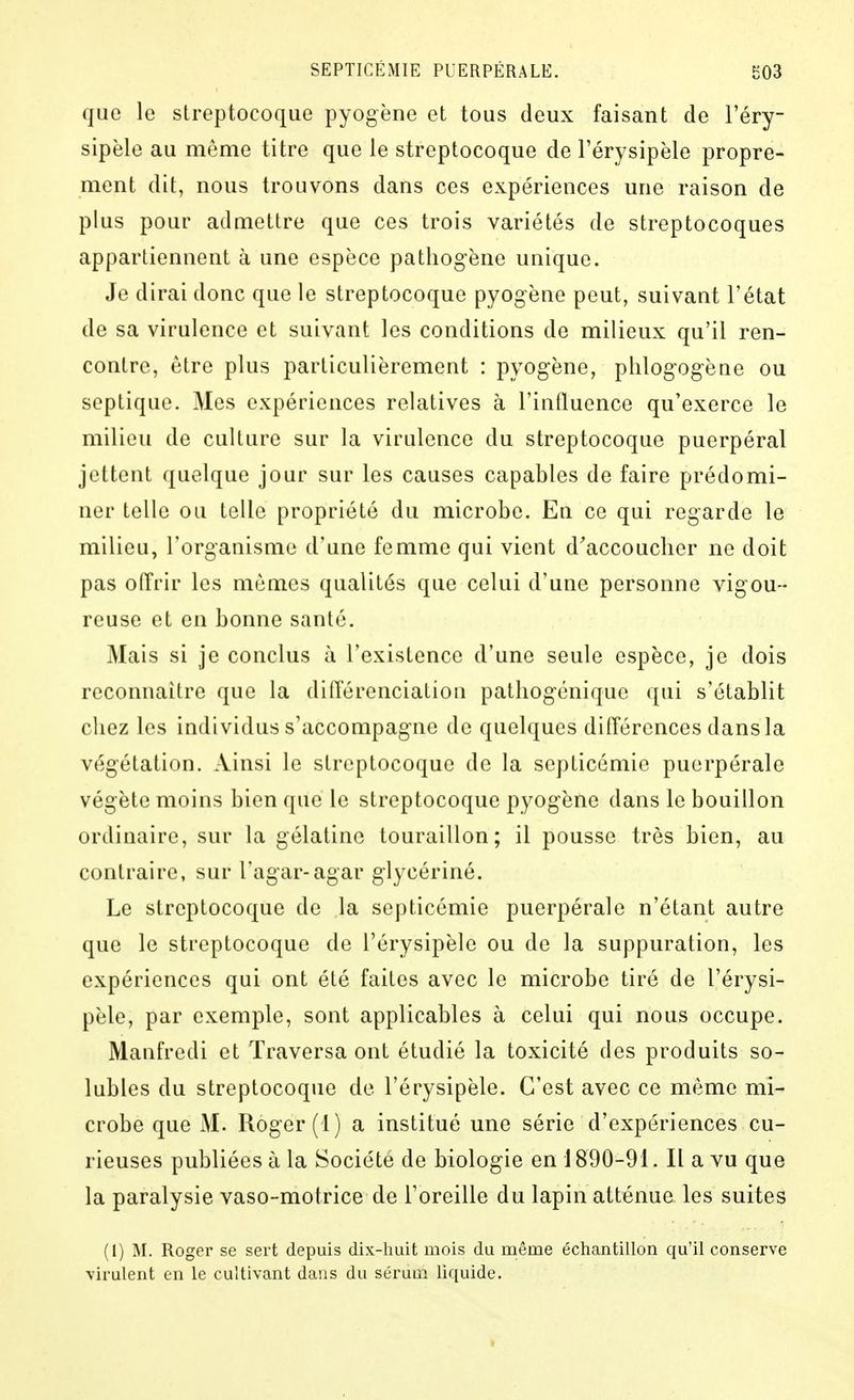 que le streptocoque pyogëne et tous deux faisant de l'éry- sipèle au même titre que le streptocoque de Férysipèle propre- ment dit, nous trouvons dans ces expériences une raison de plus pour admettre que ces trois variétés de streptocoques appartiennent à une espèce pathogène unique. Je dirai donc que le streptocoque pyogène peut, suivant l'état de sa virulence et suivant les conditions de milieux qu'il ren- contre, être plus particulièrement : pyogène, phlogogèue ou septique. Mes expériences relatives à l'influence qu'exerce le milieu de culture sur la virulence du streptocoque puerpéral jettent quelque jour sur les causes capables de faire prédomi- ner telle ou telle propriété du microbe. En ce qui regarde le milieu, l'organisme d'une femme qui vient d'accoucher ne doit pas offrir les mêmes qualités que celui d'une personne vigou- reuse et en bonne santé. Mais si je conclus à l'existence d'une seule espèce, je dois reconnaître que la difl'érenciation pathogcnique qui s'établit chez les individus s'accompagne de quelques diflérences dansla végétation. Ainsi le streptocoque de la septicémie puerpérale végète moins bien que le streptocoque pyogène dans le bouillon ordinaire, sur la gélatine touraillon; il pousse très bien, au contraire, sur Tagar-agar glycériné. Le streptocoque de la septicémie puerpérale n'étant autre que le streptocoque de l'érysipèle ou de la suppuration, les expériences qui ont été faites avec le microbe tiré de l'érysi- pèle, par exemple, sont applicables à celui qui nous occupe. Manfredi et Traversa ont étudié la toxicité des produits so- lubles du streptocoque de l'érysipèle. C'est avec ce même mi- crobe que M. Roger (1) a institué une série d'expériences cu- rieuses publiées à la Société de biologie en 1890-91. Il a vu que la paralysie vaso-motrice de l'oreille du lapin atténue les suites (1) M. Roger se sert depuis dix-huit mois du même échantillon qu'il conserve virulent en le cultivant dans du sérum liquide.