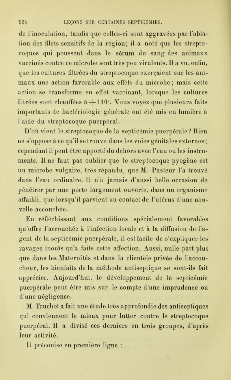 de rinoculation, tandis que celles-ci sont aggravées par l'abla- tion des filets sensitifs de la région; il a noté que les strepto- coques qui poussent dans le sérum du sang des animaux vaccinés contre ce microbe sont très peu virulents. Il a vu, enfin, que les cultures filtrées du streptocoque exerçaient sur les ani- maux une action favorable aux effets du microbe ; mais cette action se transforme en effet vaccinant, lorsque les cultures filtrées sont chauffées à-|-110°. Vous voyez que plusieurs faits importants de bactériologie générale ont été mis en lumière à l'aide du streptocoque puerpéral. D'oii vient le streptocoque de la septicémie puerpérale? Rien ne s'oppose à ce qu'il se trouve dans les voies génitales externes ; cependant il peut être apporté du dehors avec l'eau ou les instru- ments. Il ne faut pas oublier que le streptocoque pyogène est un microbe vulgaire, très répandu, que M. Pasteur l'a trouvé dans l'eau ordinaire. Il n'a jamais d'aussi belle occasion de pénétrer par une porte largement ouverte, dans un organisme affaibli, que lorsqu'il parvient au contact de l'utérus d'une nou- velle accouchée. En réfléchissant aux conditions spécialement favorables qu'offre l'accouchée à l'infection locale et à la diffusion de l'a- gent de la septicémie puerpérale, il est facile de s'expliquer les ravages inouïs qu'a faits cette affection. Aussi, nulle part plus que dans les Maternités et dans la clientèle privée de l'accou- cheur, les bienfaits delà méthode antiseptique se sont-ils fait apprécier. Aujourd'hui, le développement de la septicémie puerpérale peut être mis sur le compte d'une imprudence ou d'une négligence. M. Truchot afait une étude très approfondie des antiseptiques qui conviennent le mieux pour lutter contre le streptocoque puerpéral. Il a divisé ces derniers en trois groupes, d'après leur activité. Il préconise en première ligne :