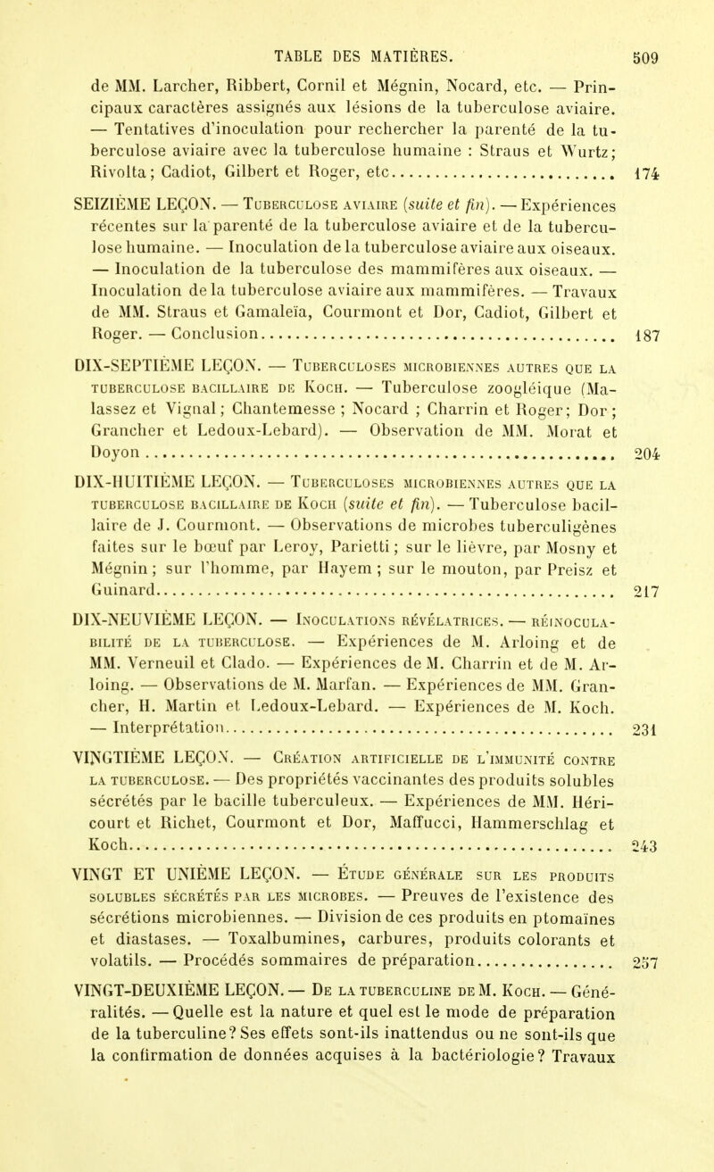 de MM. Larcher, Ribbert, Cornil et Mégnin, Nocard, etc. — Prin- cipaux caractères assignés aux lésions de la tuberculose aviaire. — Tentatives d'inoculation pour rechercher la parenté de la tu- berculose aviaire avec la tuberculose humaine : Straus et Wurtz; Rivolta; Cadiot, Gilbert et Roger, etc 174 SEIZIÈME LEÇON. — Tubercclose aviaire {suite et fin). —Expériences récentes sur la parenté de la tuberculose aviaire et de la tubercu- lose humaine. — Inoculation de la tuberculose aviaire aux oiseaux. — Inoculation de la tuberculose des mammiTères aux oiseaux. — Inoculation delà tuberculose aviaire aux mammifères. — Travaux de MM. Straus et Gamaleïa, Courmont et Dor, Cadiot, Gilbert et Roger. — Conclusion 187 DIX-SEPTIÈME LEÇON. — Tuberculoses microbiennes autres que la TUBERCULOSE BACILLAIRE DE KocH. — Tubcrculoso zoogléique (Ma- lassez et Vignal; Chantemesse ; Nocard ; Charrin et Roger; Dor; Grancher et Ledoux-Lebard). — Observation de MM. Morat et Doyon 204 DIX-HUITIÈME LEÇON. — Tuberculoses microbiennes autres que la TUBERCULOSE BACILLAIRE DE Kocii [suite et fin). —Tubcrculosc bacil- laire de J. Courmont. — Observations de microbes tuberculigènes faites sur le bœuf par Leroy, Parietti ; sur le lièvre, par Mosny et Mégnin; sur Vhomme, par Hayem ; sur le mouton, par Preisz et Guinard 217 DIX-NEUVIÈME LEÇON. — Inoculations révélatrices. — réinocula- BiLiTÉ DE LA TUBERCULOSE. — Expéricnccs dc M. Arloing et de MM. Verneuil et Clado. — Expériences de M. Charrin et de M. Ar- loing. — Observations de M. Marfan. — Expériences de MM. Gran- cher, H. Martin et Ledoux-Lebard. — Expériences de M. Koch. — Interprétation 231 VINGTIÈME LEÇON. — Création artificielle de l'immunité contre LA tuberculose. — Dcs propriétés vaccinantes des produits solubles sécrétés par le bacille tuberculeux. — Expériences de MM. Héri- court et Richet, Courmont et Dor, Maffucci, Hammerschlag et Koch 243 VINGT ET UNIÈME LEÇON. — Étude générale sur les produits SOLUBLES sécrétés PAR LES MICROBES. — Prcuves de l'existence des sécrétions microbiennes. — Division de ces produits en ptomaïnes et diastases. — Toxalbumines, carbures, produits colorants et volatils. — Procédés sommaires de préparation 257 VINGT-DEUXIÈME LEÇON. — De la tuberculine de M. Koch. —Géné- ralités. — Quelle est la nature et quel est le mode de préparation de la tuberculine? Ses effets sont-ils inattendus ou ne sont-ils que la confirmation de données acquises à la bactériologie? Travaux
