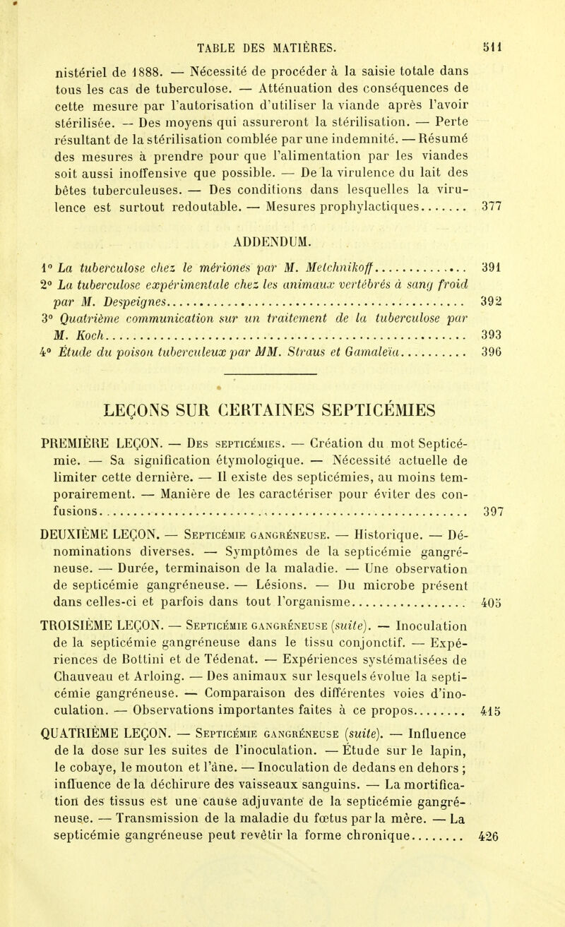 nistériel de 1888. — Nécessité de procéder à la saisie totale dans tous les cas de tuberculose. — Atténuation des conséquences de cette mesure par Tautorisation d'utiliser la viande après l'avoir stérilisée. — Des moyens qui assureront la stérilisation. — Perte résultant de la stérilisation comblée par une indemnité. — Résumé des mesures à prendre pour que l'alimentation par les viandes soit aussi inolîensive que possible. — De la virulence du lait des bêtes tuberculeuses. — Des conditions dans lesquelles la viru- lence est surtout redoutable. — Mesures prophylactiques ADDENDUM. 1 La tuberculose chez le mériones par M. Melchnikoff 2 La tuberculose expérimentale chez les animaux vertébrés à sang froid par M. Despeignes 3 Quatrième communication sur un traitement de la tuberculose par M. Koch 4° Étude du poison tuberculeux j^ur MM. Straus et Gamaleïa LEÇONS SUR CERTAINES SEPTICÉMIES PREMIÈRE LEÇON. — Des septicémies. — Création du mot Septicé- mie. — Sa signification étymologique. — Nécessité actuelle de limiter cette dernière. — Il existe des septicémies, au moins tem- porairement. — Manière de les caractériser pour éviter des con- fusions DEUXIÈME LEÇON. — Septicémie gangreneuse. — Historique. — Dé- nominations diverses. — Symptômes de la septicémie gangre- neuse. — Durée, terminaison de la maladie. — Une observation de septicémie gangréneuse. — Lésions. — Du microbe présent dans celles-ci et parfois dans tout l'organisme TROISIÈME LEÇON. — Septicémie gangreneuse {suite). — Inoculation de la septicémie gangréneuse dans le tissu conjonctif. — Expé- riences de Bottini et de Tédenat. — Expériences systématisées de Ghauveau et Arloing. — Des animaux sur lesquels évolue la septi- cémie gangréneuse. — Comparaison des différentes voies d'ino- culation. — Observations importantes faites à ce propos QUATRIÈME LEÇON. — Septicémie gangreneuse {suite). — Influence de la dose sur les suites de l'inoculation. — Étude sur le lapin, le cobaye, le mouton et l'àne. — Inoculation de dedans en dehors ; influence de la déchirure des vaisseaux sanguins. — La mortifica- tioil des tissus est une cause adjuvante de la septicémie gangré- neuse. — Transmission de la maladie du fœtus parla mère. — La septicémie gangréneuse peut revêtir la forme chronique