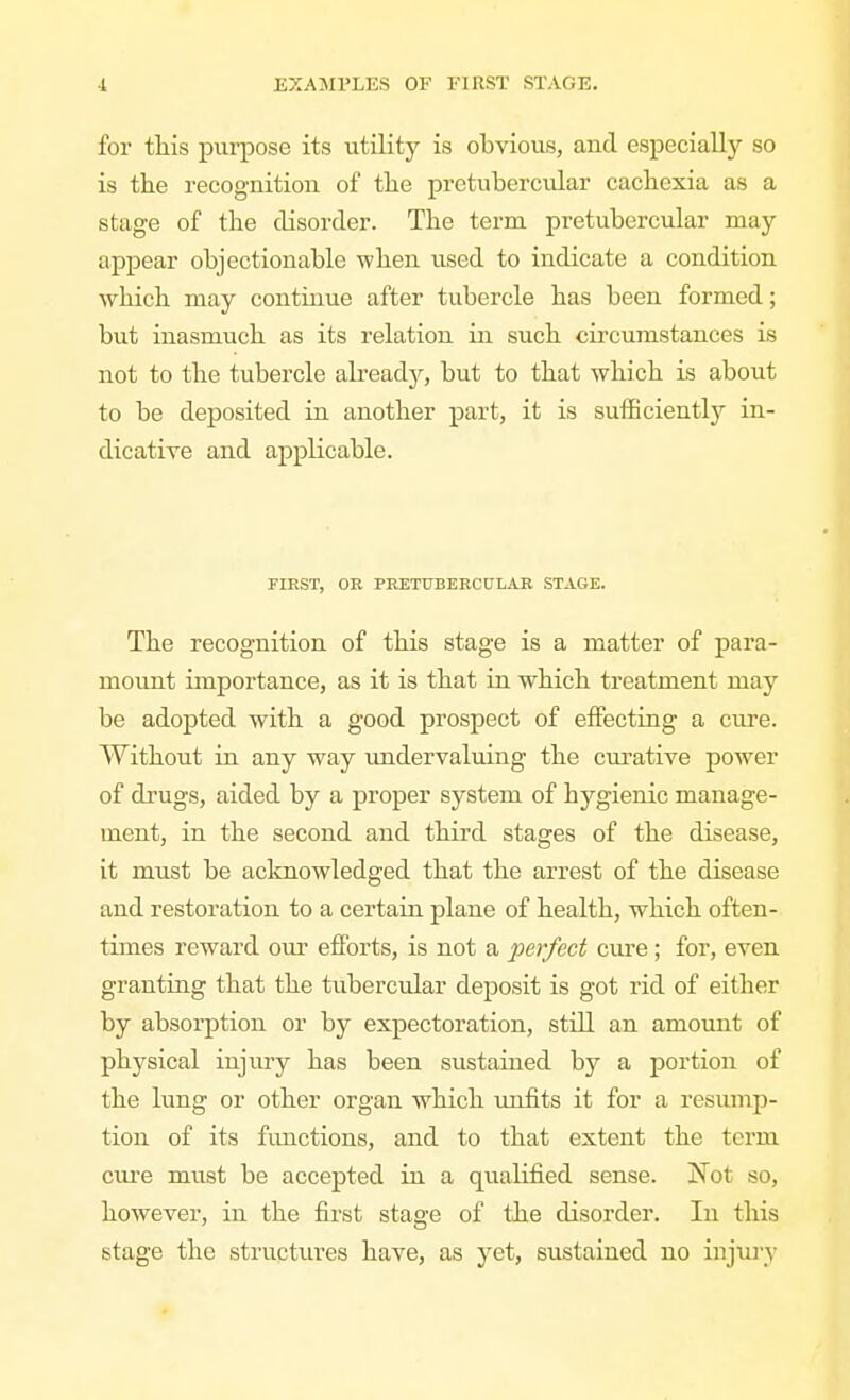 for this purpose its utility is obvious, and especially so is the recognition of the pretubercvilar cachexia as a stage of the disorder. The term pretubercular may appear objectionable when used to indicate a condition which may continue after tubercle has been formed; but inasmuch as its relation in such circumstances is not to the tubercle alreadjr, but to that which is about to be deposited in another part, it is sufficiently in- dicative and applicable. FIRST, OR PRETTJBERCniiAR STAGE. The recognition of this stage is a matter of para- moimt importance, as it is that in which treatment may be adopted with a good prospect of effecting a cure. Without in any way undervaluing the cm^ative power of drugs, aided by a proper system of hygienic manage- ment, in the second and third stages of the disease, it must be acknowledged that the arrest of the disease and restoration to a certain plane of health, which often- times reward our efforts, is not a perfect cure; for, even granting that the tubercular deposit is got rid of either by absorption or by expectoration, still an amount of physical injmy has been sustained by a portion of the lung or other organ which imfits it for a resump- tion of its functions, and to that extent the term cure must be accepted in a qualified sense. Not so, however, in the first stage of the disorder. In this stage the structures have, as yet, sustained no injury