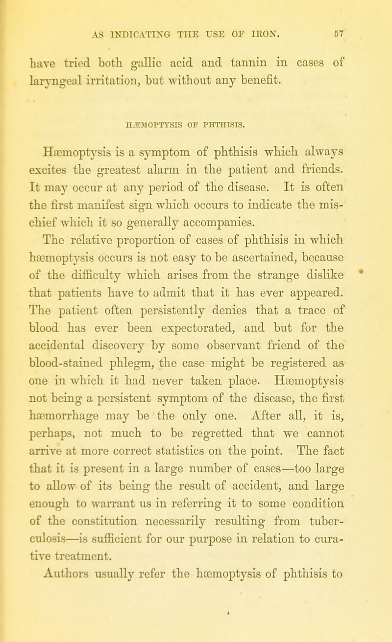 have tried both galL'c acid and tannin in cases of laryngeal irritation, but without any benefit. H-a:MOPTYSIS OF PHTHISIS. Haemoptysis is a sj^mptom of phthisis which always excites the greatest alarm in the patient and friends. It may occur at any period of the disease. It is often the first manifest sign which occurs to indicate the mis- chief which it so generally accompanies. The relative proportion of cases of phthisis in which haemoptysis occurs is not easy to be ascertained, because of the difficulty which arises from the strange dislike * that patients have to admit that it has ever appeared. The patient often persistently denies that a trace of blood has ever been expectorated, and but for the accidental discovery by some observant friend of the blood-stained phlegm, the case might be registered as one in which it had never taken place. Heemoptysis not being a persistent symptom of the disease, the first hsemorrhage may be the only one. After all, it is, perhaps, not much to be regretted that we cannot arrive at more correct statistics on the point. The fact that it is present in a large number of cases—too large to allow of its being the result of accident, and large enough to warrant us in referring it to some condition of the constitution necessarily resulting from tuber- culosis—is sufficient for our purpose in relation to cui'a- tive treatment. Authors usually refer the haemoptysis of phthisis to