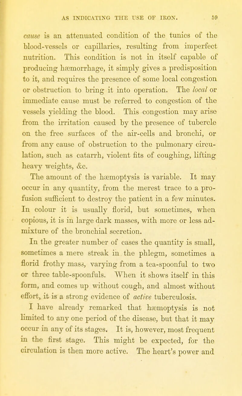 cause is an attenxiated condition of the tunics of tlie blood-vessels or capillaries, resulting from imperfect nutrition. This condition is not in itself capable of producing haemorrhage, it simply gives a predisposition to it, and requires the presence of some local congestion or obstruction to bring it into operation. The local or immediate cause must be referred to congestion of the vessels yielding the blood. This congestion may arise from the irritation caused by the presence of tubercle on the free sm'faces of the air-cells and bronchi, or from any cause of obstruction to the pulmonary circu- lation, such as catarrh, violent fits of coughing, lifting heavy weights, &c. The amount of the haemoptysis is variable. It may occur in any quantity, from the merest trace to a pro- fusion sufficient to destroy the patient in a few minutes. In colour it is usually florid, but sometimes, when copious, it is in large dark masses, with more or less ad- mixture of the bronchial secretion. In the greater number of cases the quantity is small, sometimes a mere streak in the phlegm, sometimes a florid frothy mass, varying from a tea-spoonful to two or three table-spoonfuls. When it shows itself in this form, and comes up without cough, and almost without efibrt, it is a strong evidence of active tuberculosis. I have already remarked that haemoptysis is not limited to any one period of the disease, but that it may occur in any of its stages. It is, however, most frequent in the first stage. This might be expected, for the circulation is then more active. The heart's power and