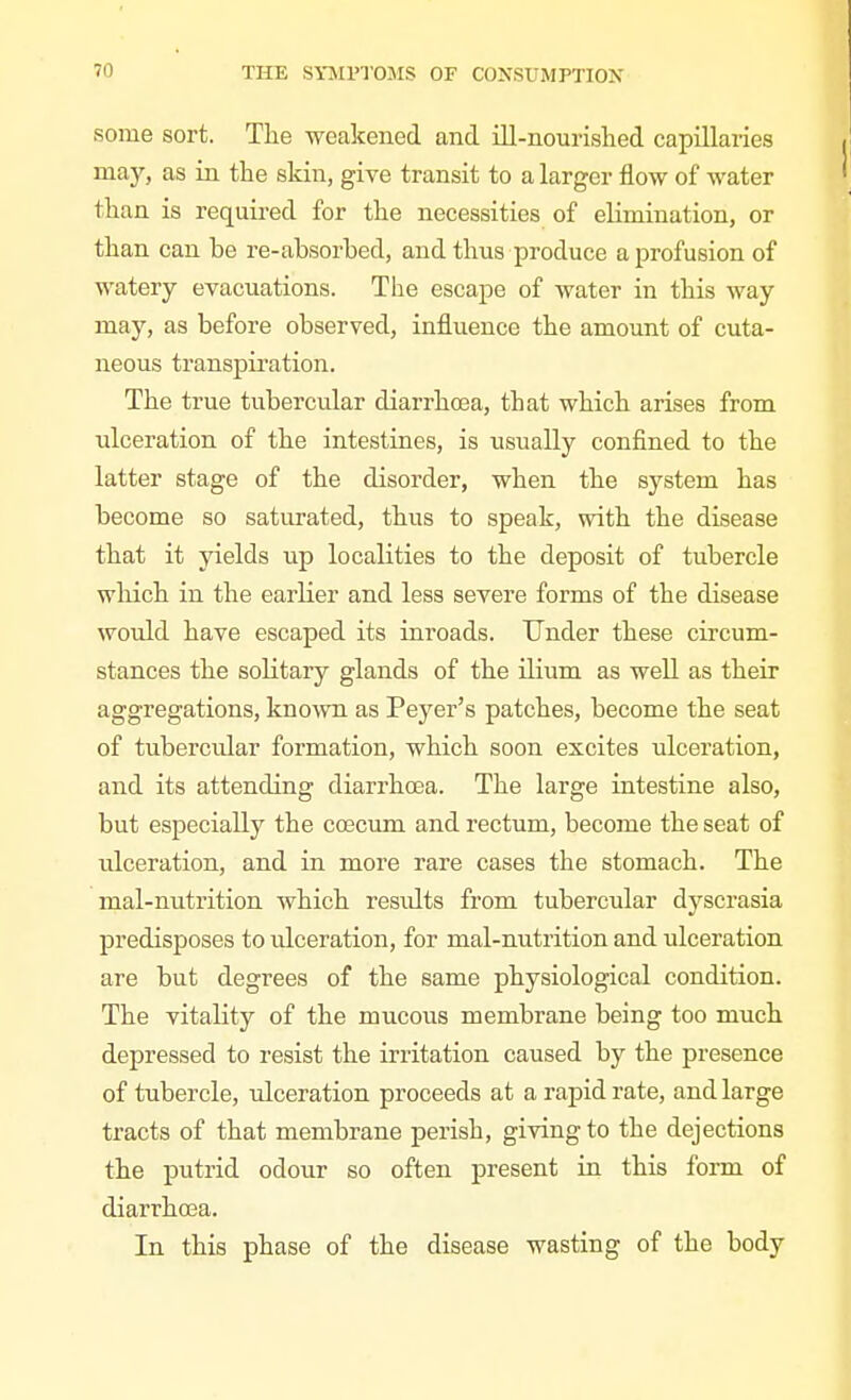 some sort. The weakened and ill-nourished capillaries ma)', as in the skin, give transit to a larger flow of water than is required for the necessities of elimination, or than can be re-absorbed, and thus produce a profusion of watery evacuations. The escape of water in this way may, as before observed, influence the amount of cuta- neous transpii'ation. The true tubercular diarrhoea, that which arises from ulceration of the intestines, is usually confined to the latter stage of the disorder, when the system has become so saturated, thus to speak, with the disease that it yields up localities to the deposit of tubercle which in the earlier and less severe forms of the disease would have escaped its inroads. Under these circum- stances the solitary glands of the ilium as well as their aggregations, known as Peyer's patches, become the seat of tubercular formation, which soon excites ulceration, and its attending diarrhoBa. The large intestine also, but especially the coecum and rectum, become the seat of ulceration, and in more rare cases the stomach. The mal-nutrition which results from tubercular dyscrasia predisposes to ulceration, for mal-nutrition and ulceration are but degrees of the same physiological condition. The vitality of the mucous membrane being too much depressed to resist the irritation caused by the presence of tubercle, ulceration proceeds at a rapid rate, and large tracts of that membrane perish, giving to the dejections the putrid odour so often present in this form of diarrhoea. In this phase of the disease wasting of the body