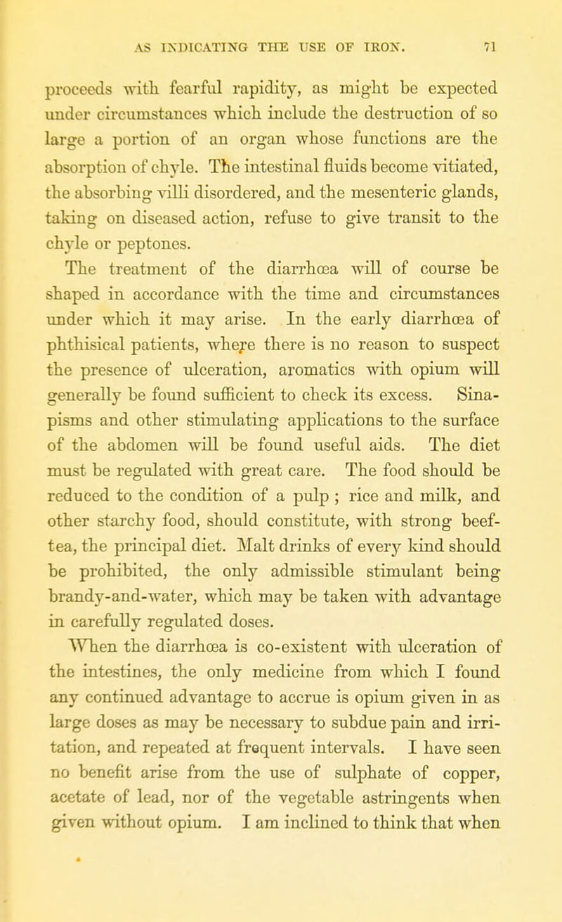 proceeds with, fearful rapidity, as miglit be expected under circumstances which, include the destruction of so large a portion of an organ whose functions are the absorption of chyle. The intestinal fluids become vitiated, the absorbing yilli disordered, and the mesenteric glands, taking on diseased action, refuse to give transit to the chyle or peptones. The treatment of the diarrhoea will of course be shaped in accordance with the time and circumstances under which it may arise. In the early diarrhoea of phthisical patients, wheye there is no reason to suspect the presence of ulceration, aromatics with opium will generally be found sufiicient to check its excess. Sina- pisms and other stim\ilating applications to the surface of the abdomen will be found useful aids. The diet must be regulated with great care. The food should be reduced to the condition of a pulp ; rice and milk, and other starchy food, should constitute, with strong beef- tea, the principal diet. Malt drinks of every kind should be prohibited, the only admissible stimulant being brandy-and-water, which may be taken with advantage in carefully regulated doses. When the diarrhoea is co-existent with ulceration of the intestines, the only medicine from which I foiind any continued advantage to accrue is opium given in as large doses as may be necessary to subdue pain and irri- tation, and repeated at frequent intervals. I have seen no benefit arise from the use of sulphate of copper, acetate of lead, nor of the vegetable astringents when given without opium. I am inclined to think that when